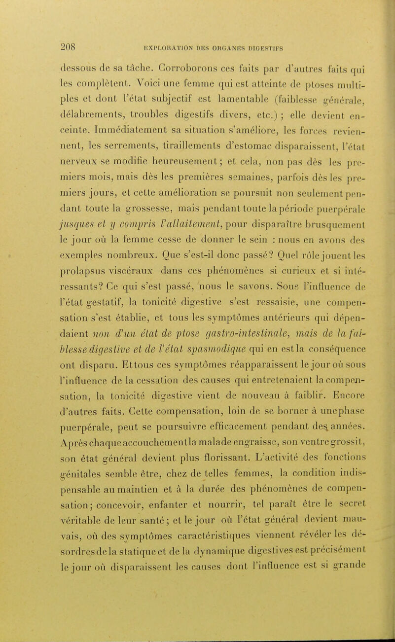 dessous de sa tâche. Corroborons ces faits par d'autres faits qui les complètent. Voici une femme <pii est atteinte de ptôses multi- ples el dont l'état subjectif est lamentable (faiblesse générale délabrements, troubles digestifs divers, etc.) ; elle devient en- ceinte. Immédiatement sa situation s'améliore, les foie s revien- nent, les serrements, tiraillements d'estomac disparaissent, l'étal nerveux se modifie heureusement; et cela, non pas dès les pre- miers mois, mais dès les premières semaines, parfois dès les pre- miers jours, et cette amélioration se poursuit non seulement pen- dant toute la grossesse, mais pendant toute la période puerpérale jusques et y compris Vallaitement, pour disparaître brusquement le jour où la femme cesse de donner le sein : nous en avons des exemples nombreux. Que s'est-il donc passé? Quel rôle jouent les prolapsus viscéraux dans ces phénomènes si curieux et si inté- ressants? Ce qui s'est passé, nous le savons. Souk l'influence de l'état gestalif, la tonicité digestive s'est ressaisie, une compen- sation s'est établie, et tous les symptômes antérieurs qui dépen- daient non d'un état de ptôse gastro-intestinale, mais de la fai- blesse digestive et de Vélat spasmodique qui en est la conséquence ont disparu. Ettous ces symptômes réapparaissent le jour où sous l'influence de la cessation des causes qui entretenaient la compen- sation, la tonicité digestive vient de nouveau à faiblir. Encore d'autres faits. Cette compensation, loin de se borner à unephase puerpérale, peut se poursuivre efficacement pendant dépanne es. Après chaque accouchemenlla malade engraisse, son ventre grossi t. son état général devient plus florissant. L'activité des fonctions génitales semble être, chez de telles femmes, la condition indis- pensable au maintien et à la durée des phénomènes de compen- sation; concevoir, enfanter et nourrir, tel paraît être le secret véritable de leur santé; et le jour où l'état général devient mau- vais, où des symptômes caractéristiques viennent révéler les dé- sordres de la statique et delà dynamique digestives est précisément le jour où disparaissent les causes doril l'influence est si grande