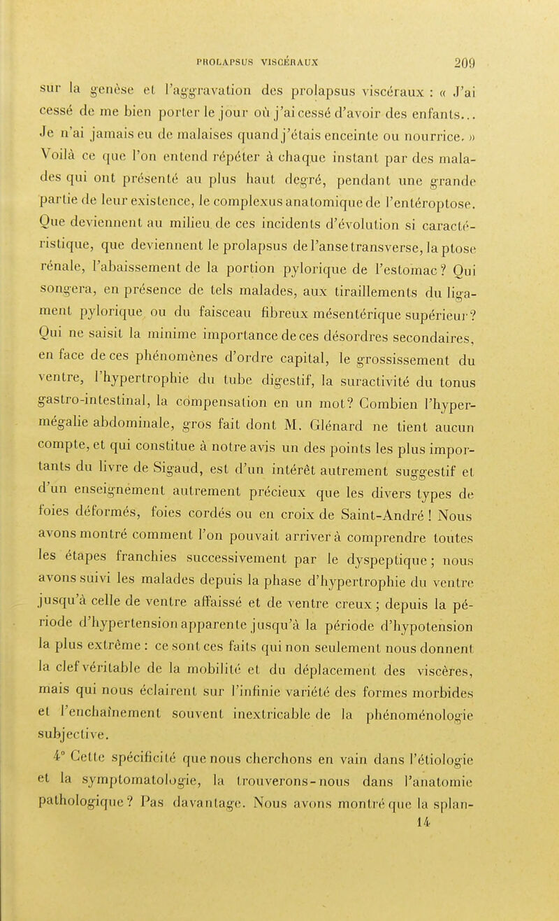 sur la genèse et l'aggravation des prolapsus viscéraux : « J'ai cessé de me bien porter le jour où j'ai cessé d'avoir des enfants... Je n'ai jamais eu de malaises quand j'étais enceinte ou nourrice. » Voilà ce que l'on entend répéter à chaque instant par des mala- des qui ont présenté au plus haut dçgré, pendant une grande partie de leur existence, le complexusanatomiquede l'entéroptose. Que deviennent au milieu de ces incidents d'évolution si caracté- ristique, que deviennent le prolapsus de l'anse transverse, la ptôse rénale, l'abaissement de la portion pylorique de l'estomac ? Oui songera, en présence de tels malades, aux tiraillements du liga- ment pylorique ou du faisceau fibreux mésentérique supérieur? Qui ne saisit la minime importance de ces désordres secondaires, en face de ces phénomènes d'ordre capital, le grossissement du ventre, l'hypertrophie du tube digestif, la suractivité du tonus gastro-intestinal, la compensation en un mot? Combien l'hyper- mégalie abdominale, gros fait dont M. Glénard ne tient aucun compte, et qui constitue à notre avis un des points les plus impor- tants du livre de Sigaud, est d'un intérêt autrement suggestif et d'un enseignément autrement précieux que les divers types de foies déformés, foies cordés ou en croix de Saint-André ! Nous avons montré comment l'on pouvait arrivera comprendre toutes les étapes franchies successivement par le dyspeptique; nous avons suivi les malades depuis la phase d'hypertrophie du ventre jusqu'à celle de ventre affaissé et de ventre creux ; depuis la pé- riode d'hypertension apparente jusqu'à la période d'hypotension la plus extrême : ce sont ces faits qui non seulement nous donnent la clef véritable de la mobilité et du déplacement des viscères, mais qui nous éclairent sur l'infinie variété des formes morbides et l'enchaînement souvent inextricable de la phénoménologie subjective. 4° Cette spécificité que nous cherchons en vain dans I'étiologie et la symptomatologie, la Icouverons-nous dans l'anatomie pathologique? Pas davantage. Nous avons montréque la splan- 14