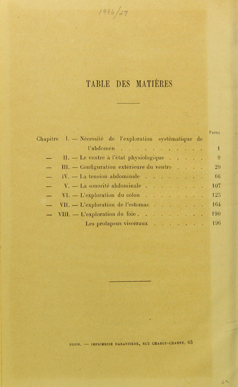 / 7 7 6/^7 TABLE DES MATIÈRES Pack* tre I. — Nécessité de l'exploration systématique de l'abdomen 1 II. — Le ventre à l'état physiologique 9 III. — Configuration extérieure du ventre .... 2(1 IV. — La tension abdominale lili V. — La sonorité abdominale 107 VI. — L'exploration du colon 12T> VII. — L'exploration de l'estomac 164 VIII. — L'exploration du foie 190 Les prolapsus viscéraux 190 DIJON. — 1MHUMEIUF. DAH ANTIEH fc, HUE CHABOT-CHARNT, 65