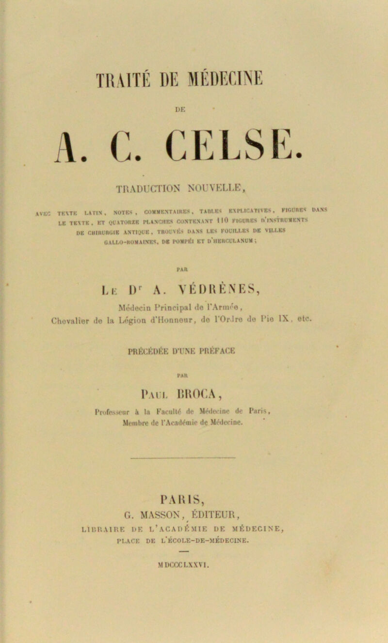 DE \ u c V n L. 1\jL* TRADUCTION NOUVELLE, AVKC TEXTE LATIN , NOTES, COMMENTAIRES, TAfll.ES EXPLICATIVES, FIGURES DANS LE TEXTE, ET QUATORZE PLANCHES CONTENANT 110 FIGURES (/INSTRUMENTS DE CHIRURGIE ANTIQUE. TROUVÉS DANS LES FOUILLES DE VILLES GALLO-ROMAINES, DE POMPÉI ET d'hBRCULANUM , PAR Le Dr A. VÊDBÈNES, Médecin Principal de l’Armée, Chovalior do la Légion d’Honnour, de l'Ordre de Rio IX, etc. PRÉCÉDÉE D’UNE PRÉFACE PAR Paul BROCA, Professeur à la Faculté de Médecine de Paris, Membre de l’Académie de Médecine. PARIS, G. MASSON, ÉDITEUR, 0 LIBRAIRE DE L’ACADÉMIE DE MÉDECINE, PLACE DE l'ÉCOLE-DE-MÉDECINE.