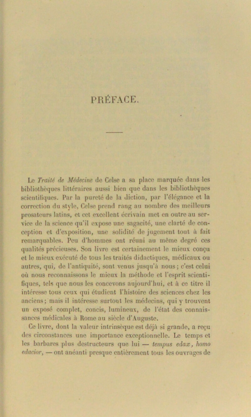 PRÉFACE Le Traité de Médecine de Celse a sa place marquée dans les bibliothèques littéraires aussi bien que dans les bibliothèques scientifiques. Par la pureté de la diction, par l’élégance et la correction du style, Celse prend rang au nombre des meilleurs prosateurs latins, et cet excellent écrivain met en outre au ser- vice de la science qu’il expose une sagacité, une clarté de con- ception et d’exposition, une solidité de jugement tout à fait remarquables. Peu d’hommes ont réuni au môme degré ces qualités précieuses. Son livre est certainement le mieux conçu et le mieux exécuté de tous les traités didactiques, médicaux ou autres, qui, de l’antiquité, sont venus jusqu’à nous; c’est celui où nous reconnaissons le mieux la méthode et l’esprit scienti- fiques, tels que nous les concevons aujourd’hui, et à ce titre il intéresse tous ceux (pii étudient l’histoire des sciences chez les anciens; mais il intéresse surtout les médecins, qui y trouvent un exposé complet, concis, lumineux, de l’état des connais- sances médicales à Rome au siècle d’Auguste. Ce livre, dont la valeur intrinsèque est déjà si grande, a reçu des circonstances une importance exceptionnelle. Le temps et les barbares plus destructeurs que lui — tempus edax, homo edacior, —ont anéanti presque entièrement tous les ouvrages de