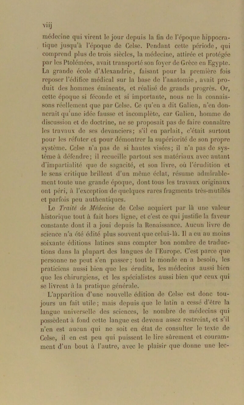 VI Ij médecine qui virent le jour depuis la fin de l’époque hippocra- tique jusqu’à l’époque de Celse. Pendant celle période, qui comprend plus de trois siècles, la médecine, attirée et protégée par les Ptolémées, avait transporté son foyer de Grèce en Egypte. La grande école d’Alexandrie, faisant pour la première fois reposer l’édifice médical sur la base de l’anatomie, avait pro- duit des hommes éminents, et réalisé de grands progrès. Or, cette époque si féconde et si importante, nous ne la connais- sons réellement que par Celse. Ce qu’eu a dit Galien, n’en don- nerait qu’une idée fausse et incomplète, car Galien, homme de discussion et de doctrine, ne se proposait pas de faire connaître les travaux de ses devanciers; s’il en parlait, c’était surtout pour les réfuter et pour démontrer la supériorité de son propre système. Celse n’a pas de si hautes visées; il n’a pas de sys- tème à défendre; il recueille partout scs matériaux avec autant d'impartialité que de sagacité, et son livre, où l’érudition et le sens critique brillent d’un même éclat, résume admirable- ment toute une grande époque, dont tous les travaux originaux ont péri, à l’exception de quelques rares fragments très-mutilés et parfois peu authentiques. Le Traité de Médecine de Celse acquiert par là une valeur historique tout à fait hors ligne, et c’est ce qui justifie la faveur constante dont il a joui depuis la Renaissance. Aucun livre do science n’a été édité plus souvent que celui-là. 11 a eu au moins soixante éditions latines sans compter bon nombre de traduc- tions dans la plupart des langues tic l’Europe. C’est parce que personne ne peut s’en passer; tout le monde en a besoin, les praticiens aussi bien que les érudits, les médecins aussi bien que les chirurgiens, et les spécialistes aussi bien que ceux qui se livrent à la pratique générale. L’apparition d’une nouvelle édition de Celse est donc tou- jours un fait utile; mais depuis que le latin a cessé d’être la langue universelle des sciences, le nombre de médecins qui possèdent à fond cette langue est devenu assez restreint, et s’il n’en est aucun qui ne soit en état de consulter le texte de Celse, il en est peu qui puissent le lire sûrement et couram- ment d’un bout à l’autre, avec le plaisir que donne une lec-