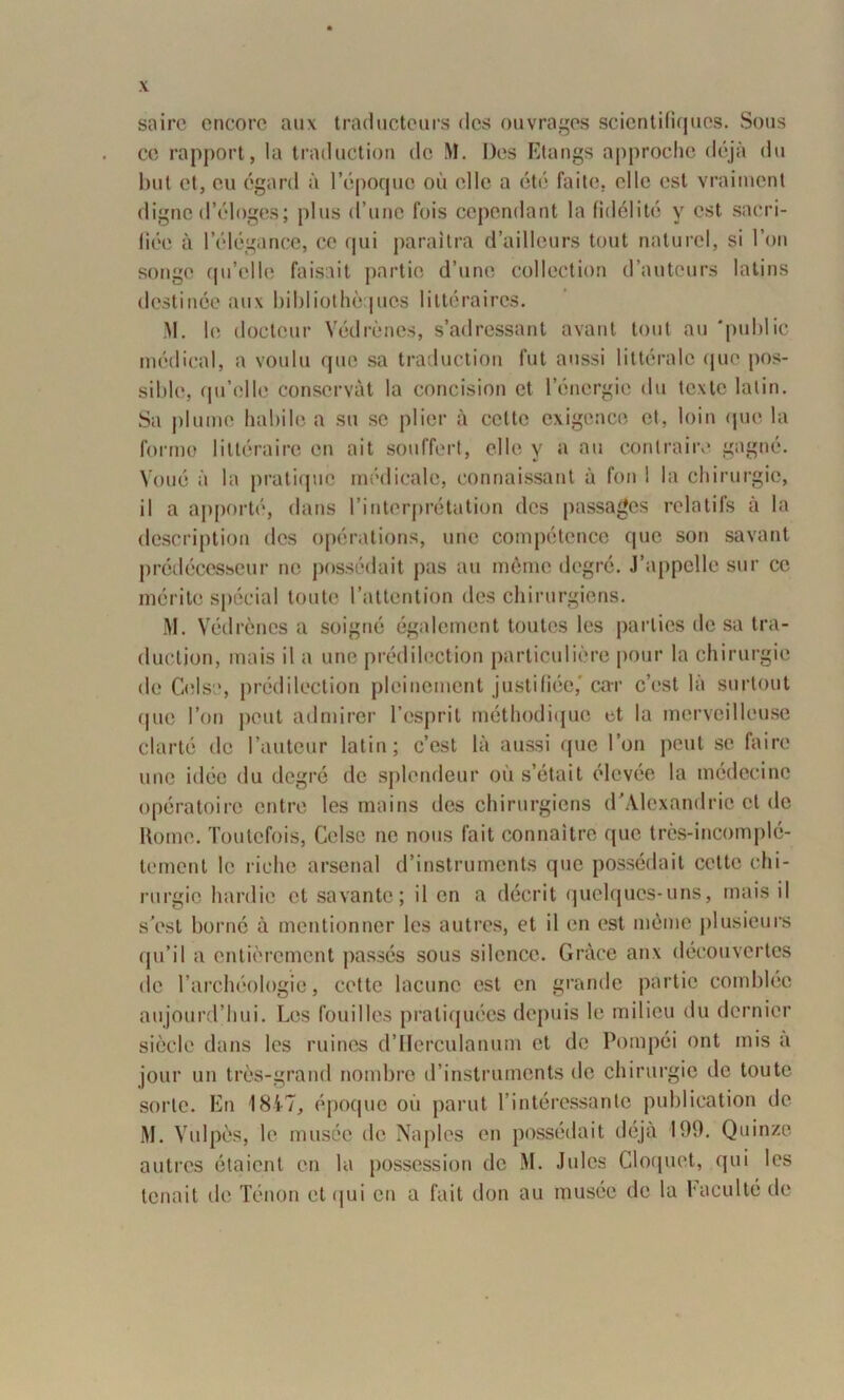 sairc encore aux traducteurs des ouvrages scientifiques. Sous ce rapport, la traduction de M. Dos Etangs approche déjà du but et, eu égard à l’époque où elle a été faite, elle est vraiment digne d’éloges; plus d’une fois cependant la fidélité y est sacri- fiée à l’élégance, ce qui paraîtra d’ailleurs tout naturel, si l’on songe qu’elle faisait partie d’une collection d’auteurs latins destinée aux bibliothèques littéraires. M. h; docteur Védrènes, s’adressant avant tout au 'public médical, a voulu que sa traduction fut aussi littérale que pos- sible, qu’elle conservât la concision et l’énergie du texte latin. Sa plume habile a su se plier à celte exigence et, loin que la l'ormo littéraire en ait souffert, elle y a au contraire gagné. Voué à la pratique médicale, connaissant à fou ! la chirurgie, il a apporté, dans l’interprétation des passages relatifs à la description des opérations, une compétence que son savant prédécesseur ne possédait pas au même degré. J’appelle sur ce mérite spécial toute l’attention des chirurgiens. M. Védrènes a soigné également toutes les parties de sa tra- duction, mais il a une prédilection particulière pour la chirurgie de Celse, prédilection pleinement justifiée,' car c’est là surtout que l’on peut admirer l’esprit méthodique et la merveilleuse clarté de l’auteur latin; c’est là aussi que l’on peut se faire une idée du degré de splendeur où s’était élevée la médecine opératoire entre les mains des chirurgiens d’Alexandrie et de Home. Toutefois, Celse ne nous fait connaître que très-incomplé- tement le riche arsenal d’instruments que possédait celte chi- rurgie hardie et savante; il en a décrit quelques-uns, mais il s’est borne à mentionner les autres, et il en est même plusieurs qu’il a entièrement passés sous silence. Grâce anx découvertes de l’archéologie, cette lacune est en grande partie comblée aujourd’hui. Los fouilles pratiquées depuis le milieu du dernier siècle dans les ruines d’IIerculanum et de Pompéi ont mis a jour un très-grand nombre d’instruments de chirurgie de toute sorte. En 1847, époque où parut l’intéressante publication de M. Vulpès, le musée de Naples en possédait déjà 199. Quinze autres étaient en la possession de M. Jules Cloquet, qui les tenait de Ténon et qui en a fait don au musée de la faculté de