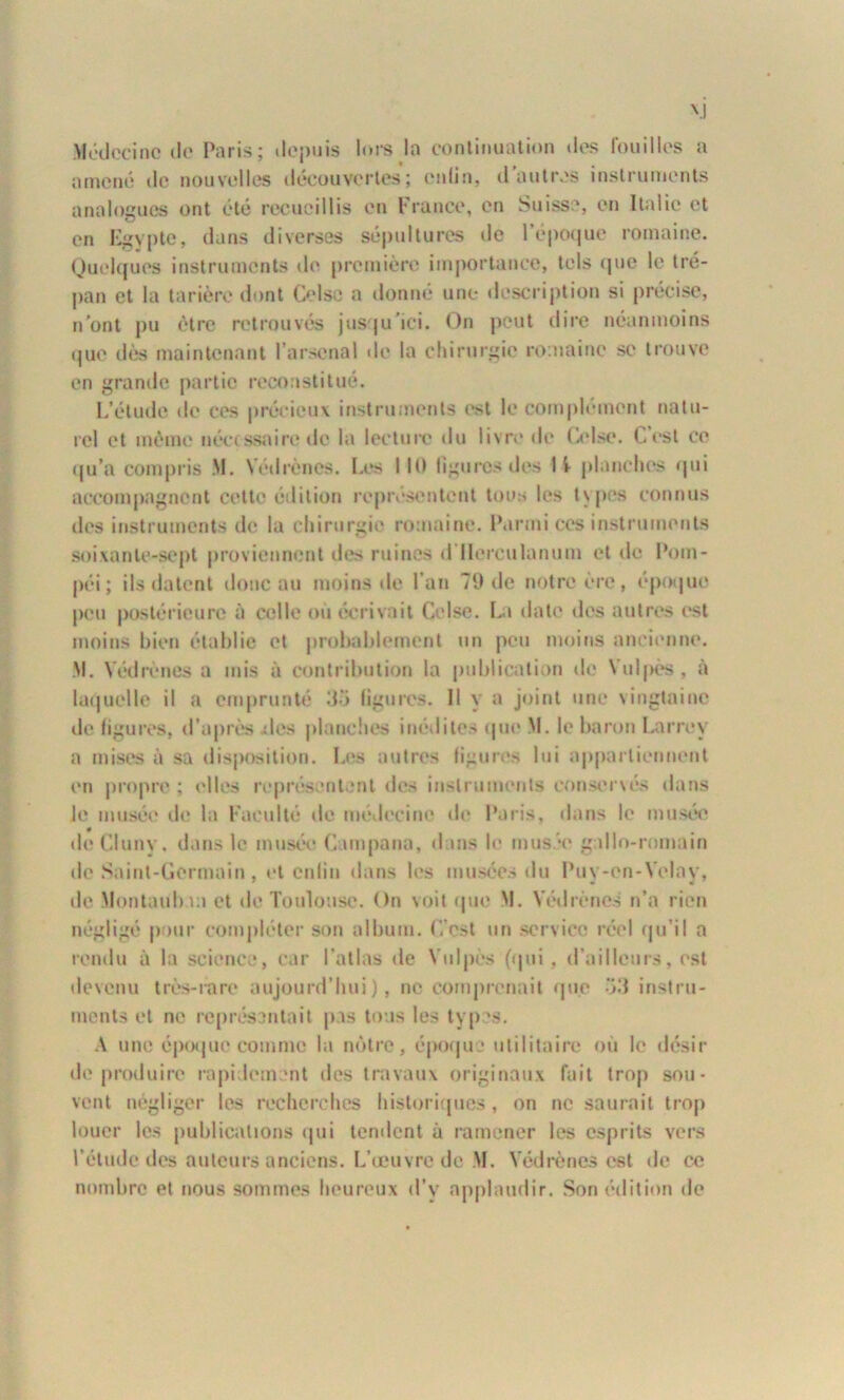 \l Médecine île Paris; depuis lors la continuation des fouilles a amené de nouvelles découvertes; enfin, il autres instruments analogues ont été recueillis en France, en Suisse, en Italie et en Egypte, dans diverses sépultures de l’époque romaine. Quelques instruments de première importance, tels que le tré- pan et la tarière dont CeIse a donné une description si précise, n’ont pu être retrouvés jusqu’ici. On peut dire néanmoins (jue dès maintenant l’arsenal de la chirurgie romaine se trouve en grande partie reconstitué. L’élude de ees précieux instruments est le complément natu- rel et même nécessaire de la lecture du livre de Colse. Lest ce qu’a compris M. Védrènes. Les MO figures des I i planches qui accompagnent cette édition représentent tous les types connus des instruments de la chirurgie romaine. Parmi ces instruments soixante-sept proviennent des ruines d llerculanum et de Pom- péi ; ils datent donc au moins de l’an 79 de notre ère, époque peu postérieure à celle où écrivait Celse. La date des autres est moins bien établie et probablement un peu moins ancienne. M. Védrènes a mis à contribution la publication de Yulpès . à laquelle il a emprunté 35 ligures. Il y a joint une vingtaine de ligures, d’après îles planches inédites qui' M. le baron Larrey a mises à sa disposition. Les autres ligures lui appartiennent en propre ; elles représentent des instruments conservés dans Je musée de la Faculté de médecine de Paris, dans le musée dcCluny, dans le musée Lumpana, dans le musée gallo-romain de Saint-Germain, et enfin dans les musées du Puy-en-Velay, de Montaubun et de Toulouse. On voit que M. Védrènes n’a rien négligé pour compléter son album. L’est un service réel qu’il a rendu à la science, car l'atlas de Yulpès (qui . d’ailleurs, est devenu très-rare aujourd’hui), ne comprenait que 53 instru- ments et ne représentait pas tous les types. A une époque comme la nôtre, époqu • utilitaire où le désir de produire rapidement des travaux originaux fait trop sou- vent négliger les recherches historiques, on ne saurait trop louer les publications qui tendent à ramener les esprits vers l’étude des auteurs anciens. L’œuvre de M. Védrènes est de ce nombre et nous sommes heureux d’v applaudir. Son édition de