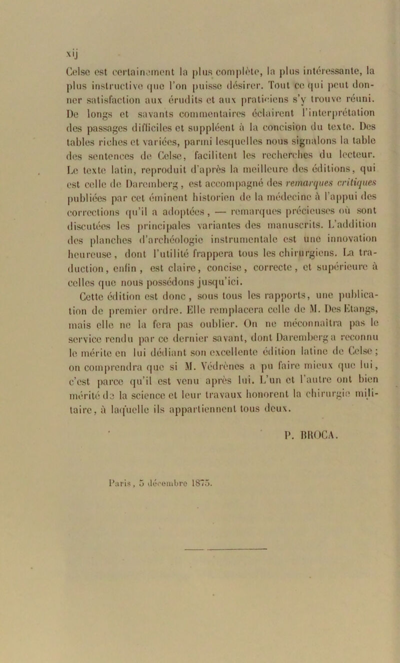 XIJ Celse est certainement la plus complète, la plus intéressante, la plus instructive que l’on puisse désirer. Tout ce qui peut don- ner satisfaction aux érudits et aux praticiens s’v trouve réuni. De longs et savants commentaires éclairent l’interprétation des passages difficiles et suppléent à la concision du texte. Des tables riches et variées, parmi lesquelles nous signalons la table des sentences de Celse, facilitent les recherches du lecteur. Le texte latin, reproduit d’après la meilleure des éditions, qui est celle de Daremberg, est accompagné des remarques critiques publiées par cet éminent historien de la médecine à 1 appui des corrections qu’il a adoptées, — remarques précieuses où sont discutées les principales variantes des manuscrits. L’addition des planches d’archéologie instrumentale est une innovation heureuse, dont l’utilité frappera tous les chirurgiens. La tra- duction, enfin, est claire, concise, correcte, et supérieure à celles que nous possédons jusqu’ici. Cette édition est donc, sous tous les rapports, une publica- tion de premier ordre. Elle remplacera celle de iM. Des Etangs, mais elle ne la fera pas oublier. On ne méconnaîtra pas le service rendu par ce dernier savant, dont Daremberg a reconnu le mérite en lui dédiant son excellente édition latine de Celse ; on comprendra que si M. Yédrèncs a pu faire mieux que lui, c’est parce qu’il est venu après lui. L’un et l’autre ont bien mérité de la science et leur travaux honorent la chirurgie mili- taire, à laquelle ils appartiennent tous deux. P. BROCA.