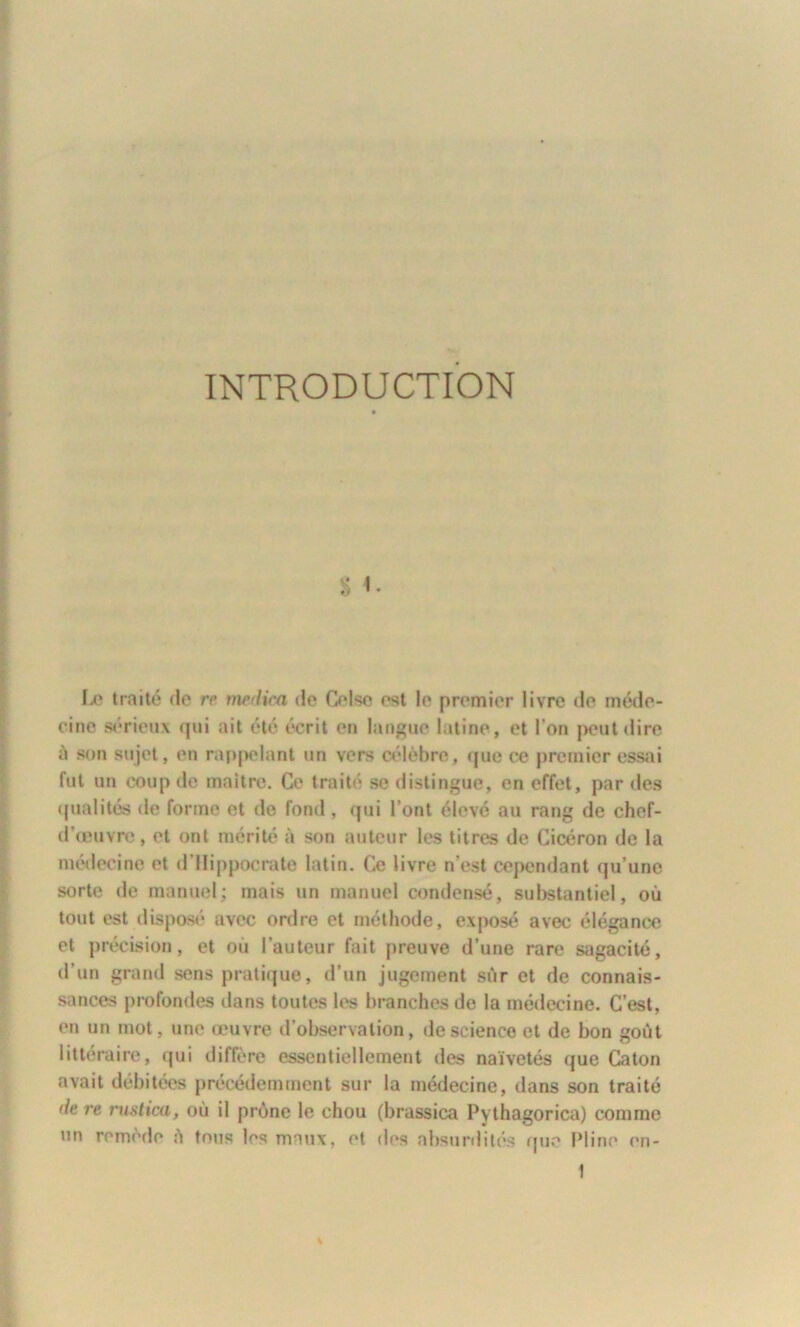 INTRODUCTION s '• Le traité (le rc medica de Oise est le premier livre de méde- cine sérieux qui ait été écrit en langue latine, et l’on peut dire à son sujet, en rappelant un vers célèbre, que ce premier essai fut un coup de maître. Ce traité se distingue, en effet, par des qualités de forme et de fond, qui l’ont élevé au rang de chef- d’œuvro, et ont mérité à son auteur les titres de Cicéron de la médecine et d’Hippocrate latin. Ce livre n’est cependant qu’une sorte de manuel; mais un manuel condensé, substantiel, où tout est disposé avec ordre et méthode, exposé avec élégance et précision, et où l’auteur fait preuve d’une rare sagacité, d’un grand sens pratique, d’un jugement sùr et de connais- sances profondes dans toutes les branches de la médecine. C’est, en un mot, une œuvre d’observation, de science et de bon goût littéraire, qui diffère essentiellement des naïvetés que Caton avait débitées précédemment sur la médecine, dans son traité de re rustica, où il prône le chou (brassica Pythagorica) comme un remède ô tous les maux, et des absurdités (pie Pline en-