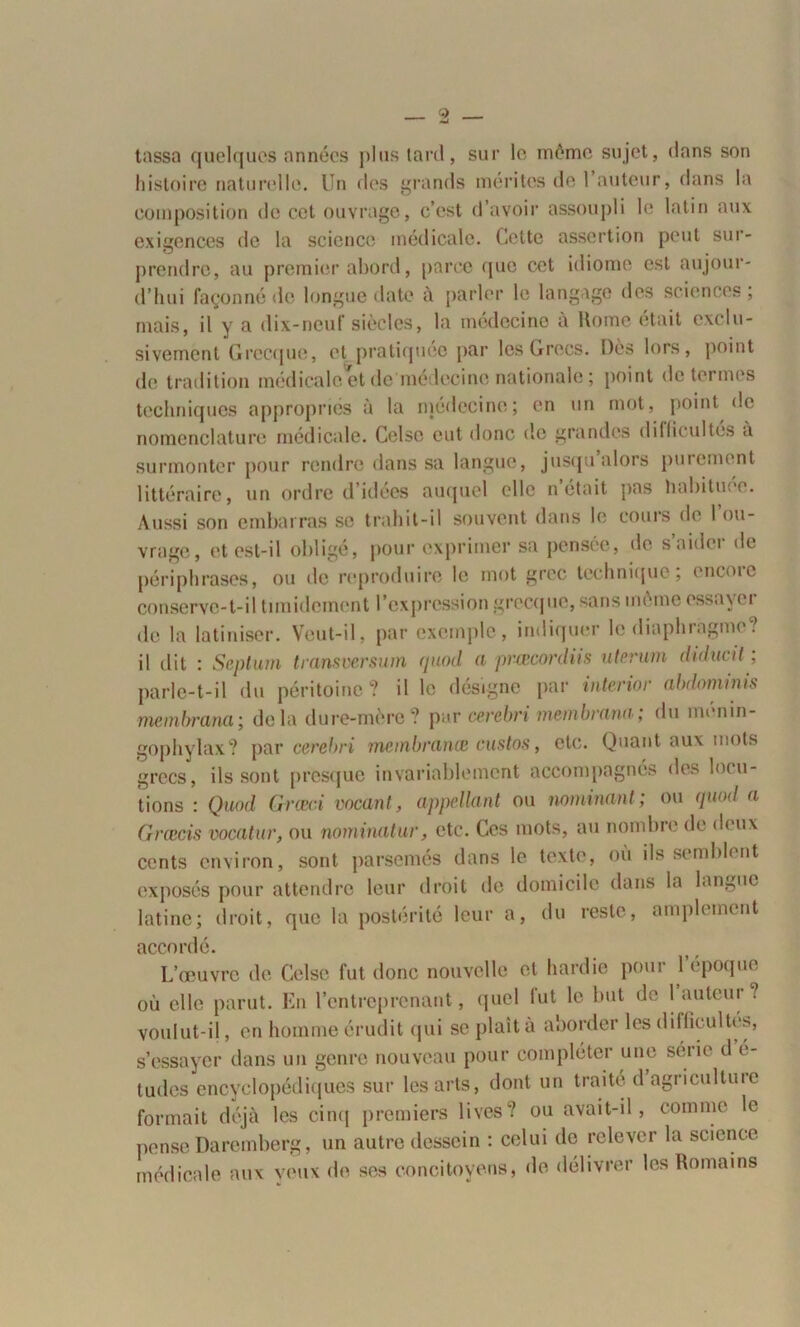 tassa quelques années plus tard, sur le même sujet, dans son histoire naturelle. Un des grands mérites de l’auteur, dans la composition de cet ouvrage, c’est d’avoir assoupli le latin aux exigences de la science médicale. Cette assertion peut sur- prendre, au premier abord, parce que cet idiome est aujour- d’hui façonné de longue date à parler le langage des sciences , mais, il y a dix-neuf siècles, la médecine à Home était exclu- sivement Grecque, et pratiquée par les Grecs. Dès lors, point de tradition médicale et de me lecine nationale ; point de termes techniques appropriés à la médecine; en un mot, point de nomenclature médicale. Celsc eut donc de grandes difficultés à surmonter pour rendre dans sa langue, jusqu alors paiement littéraire, un ordre d’idées auquel elle n’était pas habituée. Aussi son embarras se trahit-il souvent dans le cours de I ou- vrage, et est-il obligé, pour exprimer sa pensée, de saidet de périphrases, ou de reproduire le mot grec technique; encoie conserve-t-il timidement l’expression grecque, sans même essayer de la latiniser. Veut-il, par exemple, indiquer le diaphragme? il dit : Septum transversum quod a prœconliis uterurn dulucit ; parle-t-il du péritoine? il le désigne par interior abdommis membrana; delà dure-mère? par cerebri membrana; du ménin- gophylax? par cerebri membranœ custos, etc. Quant aux mots grecs, ils sont presque invariablement accompagnes des locu- tions : Quod Græci vacant, appellant ou nommant; ou quod a Grœcis vocatur, ou nominatur, etc. Ces mots, au nombre de deux cents environ, sont parsemés dans le texte, où ils semblent exposés pour attendre leur droit de domicile dans la langue latine; droit, que la postérité leur a, du reste, amplement accordé. L’œuvre de Celsc fut donc nouvelle et hardie pour 1 époque où elle parut. En l’entreprenant, quel lut le but de 1 auteur? voulut-il, en homme érudit qui se plaît à aborder les difficultés, s’essayer dans un genre nouveau pour compléter une série d e- tudes encyclopédiques sur les arts, dont un traite dagricultuie formait déjà les cinq premiers lives? ou avait-il, comme le pense Daremberg, un autre dessein : celui de relever la science médicale aux veux de ses concitoyens, de délivrer les Romains