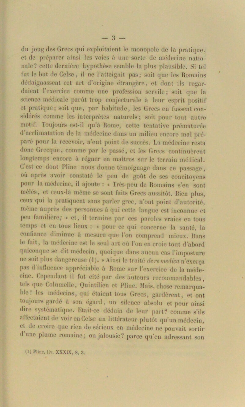 du joug des Grecs qui exploitaient le monopole de la pratique, et de préparer ainsi les voies à une sorte de médecine natio- nale? cette dernière hypothèse semble la plus plausible. Si tel fut le but de Gel se, il ne l’atteignit pas; soit que les Romains dédaignassent cet art d’origine étrangère, et dont ils regar- daient l’exercice comme une profession servile; soit que la science médicale parût trop conjecturale à leur esprit positif et pratique ; soit que, par habitude, les Grecs en fussent con- sidérés comme les interprétas naturels; soit pour tout autre motif. loujours est-il qu’à Rome, cette tentative prématurée d acclimatation de la médecine dans un milieu encore mal pré- pare pour la recevoir, n’eut point de succès. La médecine resta donc Grecque, comme par le passé, et les Grecs continuèrent longtemps encore à régner en maîtres sur le terrain médical. Cest ce dont Pline nous donne témoignage dans ce passage, où après avoir constate le peu de goût de ses concitoyens pour la médecine, il ajoute : « Très-peu de Romains s’en sont môles, et ceux-là même se sont faits Grecs aussitôt. Rien plus, ceux qui la pratiquent sans parler grec, n’ont point d’autorité, même auprès des personnes à qui cette langue est inconnue et peu familière; » et, il termine par ces paroles vraies en tous temps et en tous lieux : « pour ce qui concerne la santé, la confiance diminue a mesure que l’on comprend mieux. Dans le fait, la médecine est le seul art ou 1 on en croie tout d’abord quiconque se dit médecin , quoique dans aucun cas l’imposture ne soit plus dangereuse (I). » Ainsi le traité de remet ica n’exerça pas d influence appréciable à Rome sur l’exercice tic la méde- cine. Cependant il fut cité par des auteurs recommandables, tels que Columelle, Quintilien et Pline. Mais, chose remarqua- ble ! les médecins, qui étaient tous Grecs, gardèrent, et ont toujours gardé à son égard, un silence absolu et pour ainsi dire systématique. Etait-ce dédain de leur part? comme s’ils affectaient de voirenCelse un littérateur plutôt qu’un médecin, et de croire que rien de sérieux en médecine ne pouvait sortir d une plume romaine; ou jalousie? parce qu’en adressant son (I) Pline, liv. XXXIX, 8. ».