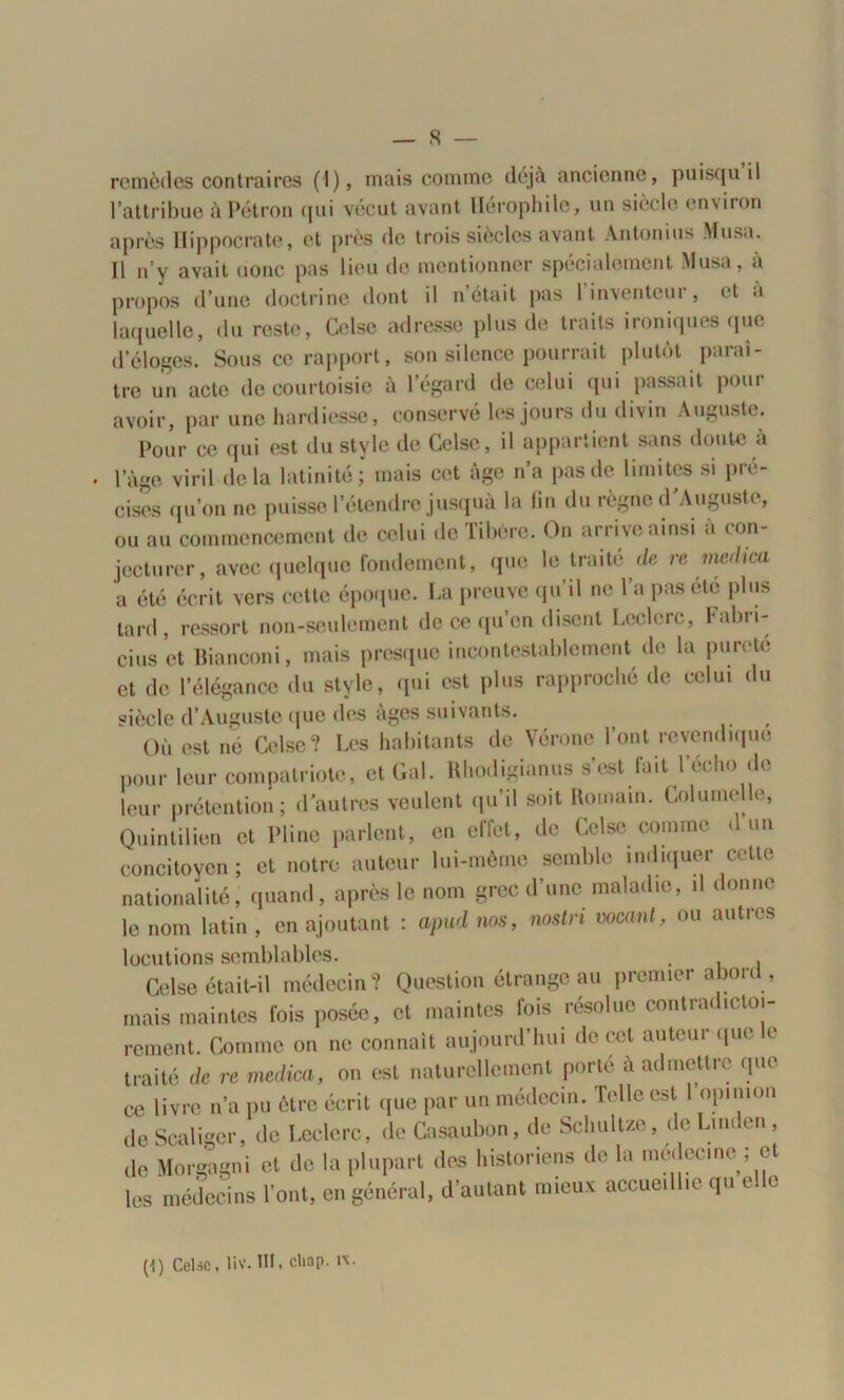 remèdes contraires (1), mais comme déjà ancienne, puisqu il l’attribue àPétron qui vécut avant llérophile, un siècle environ après Hippocrate, et près de trois siècles avant Antonius Musa. Il n’y avait (jonc pas lieu de mentionner spécialement Musa, a propos d’une doctrine dont il n était pas 1 inventeur, et «i laquelle, du reste, Celse adresse plus de traits ironiques que d’éloges. Sous ce rapport, son silence pourrait plutôt paraî- tre un acte de courtoisie à l’égard de celui qui passait pour avoir, par une hardiesse, conservé les jours du divin Auguste. Pour ce qui est du style de Celse, il appartient sans doute a 1 âge viril delà latinité; mais cet âge n’a pas de limites si pré- cises qu’on ne puisse l’étendre jusquà la fin du règne d'Auguste, ou au commencement de celui de Tibère. On arrive ainsi a con- jecturer, avec quelque fondement, que le traité de re merlica a été écrit vers cette époque. La preuve qu’il ne l’a pas été plus tard, ressort non-seulement de ce qu’en disent Leclerc, Fabri- cius et Bianconi, mais presque incontestablement de la pureté et de l’élégance du style, qui est plus rapproché de celui du siècle d’Auguste que des âges suivants. Où est né Celse? Les habitants de Vérone l’ont revendique pour leur compatriote, et Gai. Rhodigianus s’est fait l’écho de leur prétention; d'autres veulent qu’il soit Romain. Columelle, Quintilien et Pline parlent, en effet, de Celse comme d un concitoyen; et notre auteur lui-même semble indiquer cette nationalité, quand, après le nom grec d’une maladie, il donne le nom latin , en ajoutant : apud nos, nostri vocant, ou autres locutions semblables. . . Celse était-il médecin? Question étrange au premier abord., mais maintes fois posée, et maintes fois résolue contradictoi- rement. Comme on ne connaît aujourd’hui de cet auteur que le traité de re medica, on est naturellement porte a admettre que ce livre n’a pu être écrit que par un médecin. Telle est I opinion deScaliger, de Leclerc, deCasaubon, de Schultze, de Linden, de Morgogni et de la plupart des historiens de la médecine ; et les médecins Vont, en général, d’autant mieux accueillie qu elle