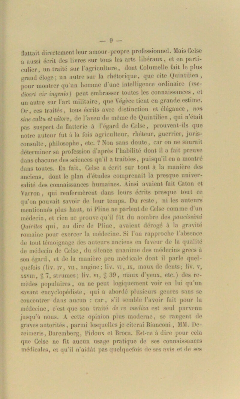 flattait directement leur amour-propre professionnel- MaisCelse a aussi écrit des livres sur tous les arts libéraux, et en parti- culier, un traité sur l’agriculture, dont Columelle fait le plus i»rand éloge; un autre sur la rhétorique, que cite Quintilien, pour montrer qu’un homme d’une intelligence ordinaire (me- diocri vie ingenio) peut embrasser toutes les connaissances , et un autre sur l’art militaire, que Végècetient en grande estime. Or, ces traités, tous écrits avec distinction et élégance, non sine cuitu et nitore, de l'aveu de même de Quintilien , qui n’était pas suspect de flatterie à l’égard de Celse, prouvent-ils que notre auteur fut à la fois agriculteur, rhéteur, guerrier, juris- consulte, philosophe, etc. ? Non sans doute, car on ne saurait déterminer sa profession d’après 1 habilité dont il a fait preuve dans chacune des sciences qu’il a traitées, puisqu’il en a montré dans toutes. En fait, Celse a écrit sur tout à la manière des anciens, dont le plan d’études comprenait la presque univer- salité des connaissances humaines. Ainsi avaient fait Caton et Vairon , qui renfermèrent dans leurs écrits presque tout ce qu’on pouvait savoir de leur temps. Du reste, ni les auteurs mentionnés plus haut, ni Pline ne parlent de Celse comme d’un médecin, et rien ne prouve qu’il fût du nombre des paucissimi Quintes qui, au dire de Pline, avaient dérogé à la gravité romaine pour exercer la médecine. Si l'on rapproche l’absence de tout témoignage îles auteurs anciens en faveur de la qualité de médecin de Celse, du silence unanime des médecins grecs à son égard, et de la manière peu médicale dont il parle quel- quefois (liv. îv, vu, angine; liv. vi, îx, maux de dents; liv. v, xxvm, % 7, struines ; liv. vi, g 39, maux d’yeux, etc.) des re- mèdes populaires, on ne peut logiquement voir en lui qu’un savant encyclopédiste, qui a abordé plusieurs genres sans se concentrer dans aucun : car, s’il semble l’avoir fait pour la médecine, c’est que son traité de re medica est seul parvenu jusqu’à nous. A cette opinion plus moderne, se rangent de graves autorités, parmi lesquelles je citerai Bianconi , MM. De- zeimcris, Daremberg, Pidoux et Broca. Est-ce à dire pour cela <pie Celse ne fit aucun usage pratique de ses connaissances médicales, et qu’il n’aidàt pas quelquefois de ses avis et de ses