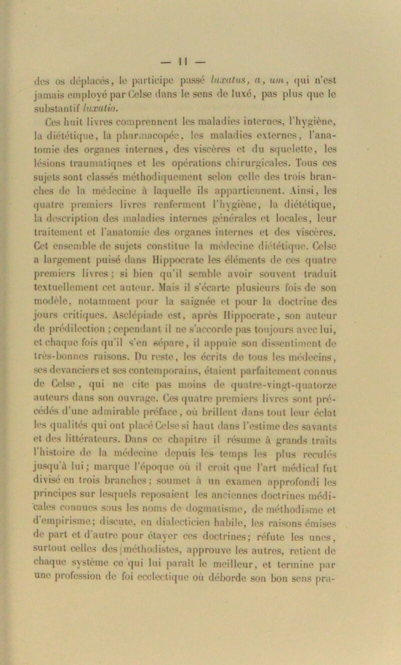 îles os déplacés, le participe passé luxutus, a, um, qui n’est jamais employé parCelse clans le sens de luxe, pas plus que le substantif luxa tin. Ces huit livres comprennent les maladies internes, l’hygiène, la diététique, la pharmacopée, les maladies externes, l’ana- tomie des organes internes, des viscères et du squelette, les lésions traumatiques et les opérations chirurgicales. Tous ces sujets sont classés méthodiquement selon celle des trois bran- ches de la médecine à laquelle ils appartiennent. Ainsi, les quatre premiers livres renferment l’hygiène, la diététique, la description des maladies internes générales et locales, leur traitement et l’anatomie des organes internes et des viscères. Cet ensemble de sujets constitue la médecine diététique. Celse a largement puisé dans Hippocrate les éléments de ces quatre premiers livres; si bien qu’il semble avoir souvent traduit textuellement cet auteur. 'lais il s’écarte plusieurs fois de son modèle, notamment pour la saignée et pour la doctrine des jours critiques. Asclépiade est, après Hippocrate, son auteur de prédilection : cependant il ne s’accorde pas toujours avec lui, et chaque fois qu’il s’en sépare, il appuie son dissentiment de très-bonnes raisons. Du reste, les écrits de tous les médecins, ses devanciers et ses contemporains, étaient parfaitement connus (h* Celse , (pii ne cite pas moins de quatre-vingt-quatorze auteurs dans son ouvrage. Ces quatre premiers livres sont pré- cédés d’une admirable préface, où brillent dans tout leur éclat les qualités qui ont placé Celse si haut dans l’estime des savants et des littérateurs. Dans ce chapitre il résume à grands traits l’histoire de la médecine depuis les temps les plus reculés jusqu’à lui; marque l'époque où il croit que l’art médical fut divisé en trois branches; soumet à un examen approfondi les principes sur lesquels reposaient les anciennes doctrines médi- cales connues sous les noms de dogmatisme, de méthodisme et d empirisme; discute, en dialecticien habile, les raisons émises de part et d autre pour etayer ces doctrines; réfute les unes, surtout celles des ; méthodistes, approuve les autres, retient de chaque système ce qui lui paraît le meilleur, et termine par une profession de foi ecclectique où déborde son bon sens pra-