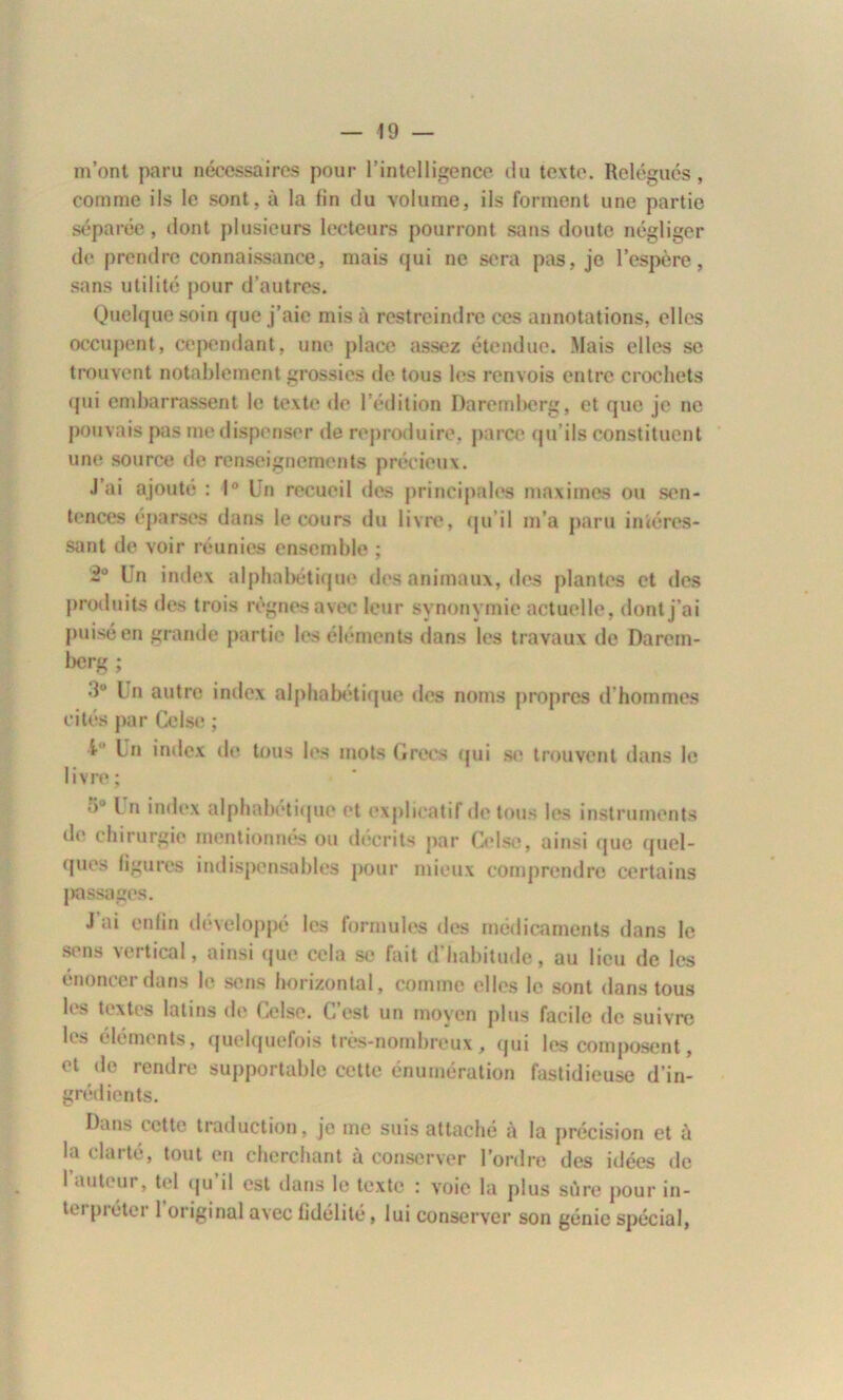 m’ont paru nécessaires pour l’intelligence du texte. Relégués, comme ils le sont, à la fin du volume, ils forment une partie séparée, dont plusieurs lecteurs pourront sans doute négliger de prendre connaissance, mais qui ne sera pas, je l’espère, sans utilité pour d’autres. Quelque soin que j’aie mis à restreindre ces annotations, elles occupent, cependant, une place assez étendue. Mais elles se trouvent notablement grossies de tous les renvois entre crochets qui embarrassent le texte de l’édition Daremberg, et que je ne pouvais pas me dispenser de reproduire, parce qu’ils constituent une source de renseignements précieux. J ai ajouté : 1° Un recueil des principales maximes ou sen- tences éparses dans le cours du livre, qu’il m’a paru intéres- sant de voir réunies ensemble ; 2° Un index alphabétique des animaux, des plantes et des produits des trois règnes avec leur synonymie actuelle, dont j’ai puisé en grande partie les éléments dans les travaux de Darein- berg ; •1° Un autre index alphabétique des noms propres d hommes cités par Celse ; t ' Un index de tous les mots Grecs qui se trouvent dans le livre ; •)u [ n index alphabétique et explicatif de tous les instruments de chirurgie mentionnés ou décrits par Celse, ainsi que quel- ques figures indispensables pour mieux comprendre certains passages. J’ai enfin développé les formules des médicaments dans le sons vertical, ainsi que cela se fait d’habitude, au lieu de les énoncer dans le sens horizontal, comme elles le sont dans tous les textes latins de Celse. C’est un moyen plus facile de suivre les éléments, quelquefois très-nombreux, qui les composent, et de rendre supportable cette énumération fastidieuse d’in- grédients. Dans cette traduction, je me suis attaché à la précision et à la clarté, tout en cherchant à conserver l’ordre des idées de l’auteur, tel qu’il est dans le texte : voie la plus sûre pour in- tm pi étéi 1 original avec fidélité, lui conserver son génie spécial,