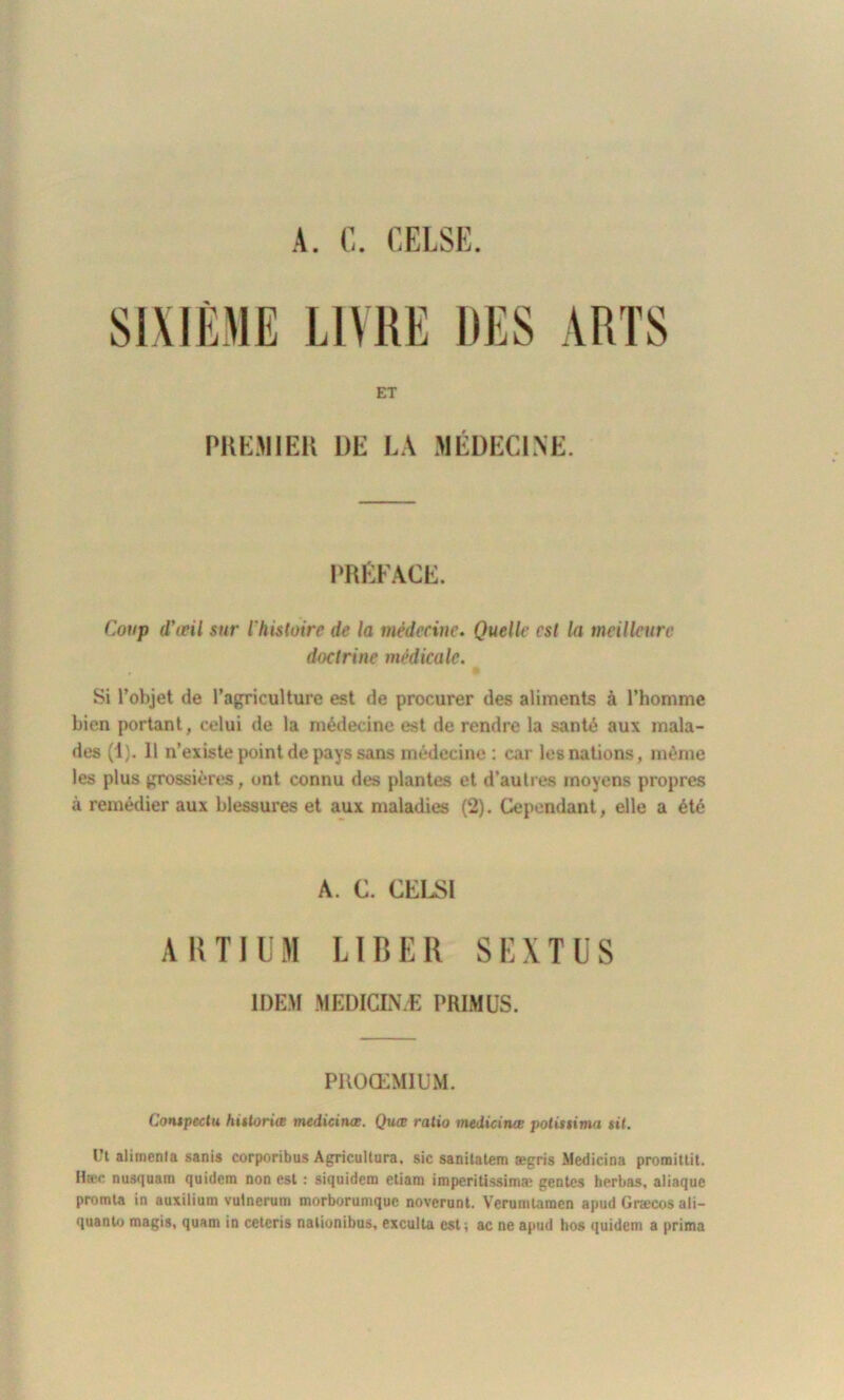 A. C. CRISE. SIXIÈME LIVRE DES ARTS ET PREMIER DE LA MÉDECINE. PRÉFACE. Coup d'ieil sur ihistoirc de la médecine. Quelle est la meilleure doctrine médicale. Si l’objet de l’agriculture est de procurer des aliments à l’homme bien portant, celui de la médecine est de rendre la santé aux mala- des (1). 11 n’existe point de pays sans médecine: car les nations, môme les plus grossières, ont connu des plantes et d’autres moyens propres à remédier aux blessures et aux maladies (2). Cependant, elle a été A. C. CELSI ARTIUM LIBER SEXTUS IDEM MEDICINÆ PRIMUS. PROŒMIUM. Contpectu hittoriæ medicinœ. Quœ ratio medicince potisiima tit. üt alimenta sanis corporibus Agricultura, sic sanitatem ægris Medicina promittit. Haïe nusquam quidem non est : siquidem ctiam imperitissimaj gentes herbas, aliaque promta in auxilium vutnerum morborumque noverunt. Veruntlaraen apud Græcos ali- quanto magis, quant in cetcris nalionibus, exculla est; ac ne apud hos quidem a prima