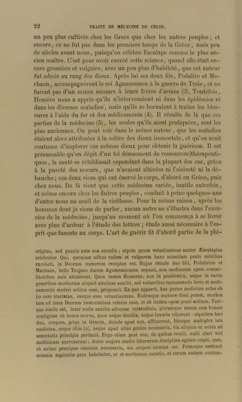 un peu plus cultivée chez les Grecs que chez les autres peuples ; et encore, ce ne fut pas dans les premiers temps de la Grèce, mais peu de siècles avant nous, puisqu’on célèbre Esculape comme le plus an- cien maître. C’est pour avoir exercé cette science, quand elle était en- core grossière et vulgaire, avec un peu plus d’habileté, que cet auteur fut admis au rang des dieux. Après lui ses deux fils, Podalire et Ma- chaon, accompagnèrent le roi Agamemnon à la guerre de Troie, et ne furent pas d’un mince secours à leurs frères d’armes (3). Toutefois, Homère nous a appris qu’ils n’intervenaient ni dans les épidémies ni dans les diverses maladies', mais qu'ils se bornaient à traiter les bles- sures à l’aide du fer et des médicaments (4). 11 résulte de là que ces parties de la médecine (5), les seules qu’ils aient pratiquées, sont les plus anciennes. On peut voir dans le même auteur, que les maladies étaient alois attribuées à la colère des dieux immortels, et qu’on avait coutume d’implorer ces mêmes dieux pour obtenir la guérison. 11 est présumable qu’en dépit d’un tel dénuemeut de ressources (thérapeuti- ques , la santé se rétablissait cependant dans la plupart des cas, grâce à la pureté des mœurs, que n’avaient altérées ni l’oisiveté ni la dé- bauche ; ces deux vices qui ont énervé le corps, d’abord en Grèce, puis chez nous. De là vient que cette médecine variée, inutile autrefois, et même encore chez les autres peuples, conduit à peine quelques-uns d’entre nous au seuil de la vieillesse. Pour la même raison, après les hommes dont je viens de parler, aucun autre ne s’illustra dans l’exer- cice de la médecine, jusqu’au moment où l’on commença à se livrer avec plus d’ardeur à l’étude des lettres ; étude aussi nécessaire à l’es- prit que funeste au corps. L’art de guérir fit d’abord partie de la phi- origine, sed paucis ante nos sæculis ; utpote quum vetuslissimus auctor Æsculapius celebretur. Qui, quoniam adhuc rudem et vulgarem hanc scientiam paulo subtilius excoluit, in Deorum numerum receptus est. Ilujus deinde duo filii, Podalirius et Machaon, bello Trojano ducem Agamemnonem sequuti, non mediocrem opem commi- litonibus suis atlulerunt. Quos tamen Homerus, non in pestilentia, neque in variis gcneribus morborum aliquid attulisse auxilii, sed vulncribus tantummodo ferro et medi- camcntis mederi solitos esse, proposuit. Ex quo apparet, has partes medicinæ solasab iis esse tractatas, easquc esse vetustissimas. Eodemque auctore disci potest, morbos tum ad irani Deorum immortalium relatos esse, et ab iisdem opem posci solitam. \ cri- que simile est, inter nulla auxilia adversæ valetudinis, plerumque tamen eam bonam contigisse ob bonos mores, quos neque desidia, neque luxuria vitiarant : siquidem hæc duo, corpora, prius in Græcia, deinde apud nos, afilixerunt. Idcoquc multiplex ista mcdicina, neque olim (a), neque apud alias gentes necessaria, vix aliquos ex nobis ad senectutis principia perducit. Ergo etiam post eos, de quibus rctuli, nulli clari viri medicinam exercuerunt; donee majore studio litterarum disciplina agitari cœpit, quæ, ut animo præcipue omnium necessaria, sic corpori inimica est. Primoque medendi scientia sapientiæ pars habebatur, ut et morborum curatio, et rerum naturæ contcm-