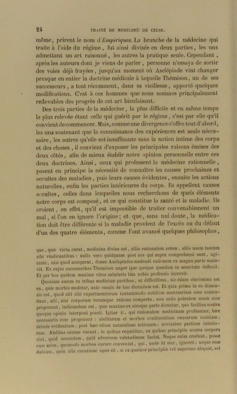 même, prirent le nom ci’Empiriques. La branche de la médecine qui traite à l’aide du régime, fut ainsi divisée en deux parties, les uns admettant un art raisonné , les autres la pratique seule. Cependant , après les auteurs dont je viens de parler, personne n’essaya de sortir des voies déjà frayées, jusqu’au moment où Àsclépiade vint changer presque en entier la doctrine médicale à laquelle Thémison, un de ses successeurs, a tout récemment, dans sa vieillesse, apporté quelques modifications. C’est à ces hommes que nous sommes principalement redevables des progrès de cet art bienfaisant. Des trois parties de la médecine, la plus difficile et en même temps la plus relevée étant celle qui guérit par le régime, c’est par elle qu’il con vient de commencer. Mais, comme une divergence s’offre tou t d’abord, les uns soutenant que la connaissance des expériences est seule néces- saire, les autres qu’elle est insuffisante sans la notion intime des corps et des choses , il convient d’exposer les principales raisons émises des deux cêtés, afin de mieux établir notre opinion personnelle entre ces deux doctrines. Ainsi, ceux (jui professent la médecine rationnelle , posent en principe la nécessité de connaître les causes prochaines et occultes des maladies , puis leurs causes évidentes, ensuite les actions naturelles, enfin les parties intérieures du corps. Ils appellent causes o<cultes, celles dans lesquelles nous recherchons de quels éléments notre corps est composé, et ce qui constitue la santé et la maladie. Ils croient, en effet, qu’il est impossible de traiter convenablement un mal, si l’on en ignore l’origine; et que, sans nul doute, la médica- tion doit être différente si la maladie provient de l’excès ou du défaut d’un des quatre éléments, comme l’ont avancé quelques philosophes, que, qua; victu curât, medicina divisa est, aliis rationalem artcm . aliis usum tanlum sibi vindicantibus : nullo vero quidquam post eos qui supra comprehensi sunt, agi- tante, nisi quod acceperat, donec Asclepiades medendi rationem ex magna parte muta- vit. Ex cujus sucessoribus Thémison nuper ipse quoquc quædam in scnectute dcllexit. Et per hos quidem maxime viros salutaris ista nobis professio incrcvil. Quoniam autem ex tribus medicina; partibus, ut difiîcillima, sicetiam clarissima est ea, quæ morbis medctur, ante omnia de bac dicendum est. Et quia prima in eo disscn- sioest, quod alii sibi experimcntorum tantummodo nolitiam necessariam esse conten- dunt, alii, nisi corporum rerumque ratione comperta, non salis potentem usum esse proponunt, indicandum est, quæ maxime ex utroque parte dicanlur, quo facilius nostra quoquc opinio interponi possit. Igilur ii, qui rationalem medicinam profitentur, hæc necessaria esse proponunt : abditarum et rnorbos continentium causarum nolitiam; deinde evidentium ; post hæcetiam naturalium actionum; novissime partium interio- rum. Abditas causas vocant, in quibus requiritur, ex quibus principiis nostra corpora sint, quid sccundam , quid adversam valetudinem faciat. Ncque enim crcdunt, posse eum scire, quomodo rnorbos curare conveniat, qui, urnle hi sint, ignoret ; ncque esse duhium , quin alia curalione opus si t. si ex quatuor principiis vel superans aliquid.vel