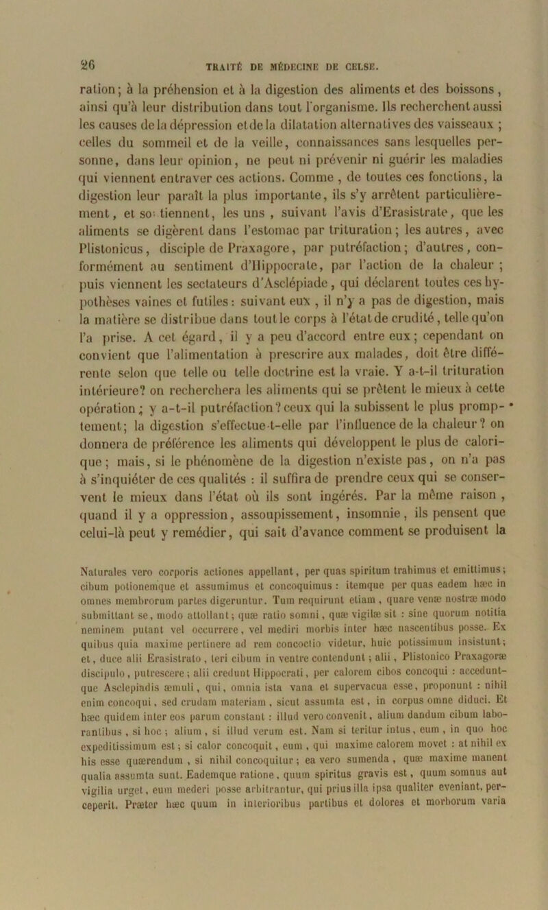 ration; à la préhension et à la digestion des aliments et des boissons, ainsi qu’à leur distribution dans tout l'organisme. Ils recherchent aussi les causes de la dépression etdela dilatation alternatives des vaisseaux ; celles du sommeil et de la veille, connaissances sans lesquelles per- sonne, dans leur opinion, ne peut ni prévenir ni guérir les maladies qui viennent entraver ces actions. Comme , de toutes ces fonctions, la digestion leur paraît la plus importante, ils s’y arrêtent particulière- ment, et so; tiennent, les uns , suivant l’avis d’Erasistrate, que les aliments se digèrent dans l’estomac par trituration ; les autres, avec Plistonicus, disciple de Praxagore, par putréfaction ; d’autres, con- formément au sentiment d’Hippocrate, par l’action de la chaleur ; puis viennent les sectateurs d’Asclépiade, qui déclarent toutes ces hy- pothèses vaines et futiles: suivant eux , il n’y a pas de digestion, mais la matière se distribue dans toutle corps à l’état de crudité, telloqu’on l’a prise. A cet égard, il y a peu d’accord entre eux ; cependant on convient que l’alimentation à prescrire aux malades, doit être diffé- rente selon que telle ou telle doctrine est la vraie. Y a-t-il trituration intérieure? on recherchera les aliments qui se prêtent le mieux à cette opération; y a-t-il putréfaction?ceux qui la subissent le plus promp- * tement; la digestion s’effectue t-elle par l’influence de la chaleur? on donnera de préférence les aliments qui développent le plus de calori- que ; mais, si le phénomène de la digestion n’existe pas, on n’a pas à s’inquiéter de ces qualités : il suffira de prendre ceux qui se conser- vent le mieux dans l’état où ils sont ingérés. Par la même raison , quand il y a oppression, assoupissement, insomnie, ils pensent que celui-là peut y remédier, qui sait d’avance comment se produisent la Nalurales vero corporis acliones appellant, per quas spiritum traliimus et emitlimus; cibum potionemque et assumimus et concoquimus : itemque per quas cadcm hæc in omnes membrorum partes digeruntur. Tura requirunt etiam , quare vense nostræ modo submittant se, modo attollant; quæ ratio somni, quæ vigilæ sit : sine quorum notitia neminem putant vel oceurrere, vel mediri niorbis inter hæc nascentihus pnsse. Ex quibus quia maxime pertinere ad rem concoclio videtur, huic potissimum insistunt; et, duce alii Erasistrato , leri cibum in ventre contendunl ; alii, Plistonico Praxagoræ discipulo, putrescere; alii crcdunt Hippocrati, per calorem cibos concoqui : accedunt- que Asclepiadis æmuli, qui, omnia ista vana et supervacua esse, proponunl : nihil enim concoqui, sed crudam materiam , sicut assumta est, in corpus omne diduci. Et hæc quidem inter eos parum constant : illud veroconvenit, alium dandum cibum labo- rantibus , si hoc ; alium , si illud verum est. Nam si teritur intus, eum , in quo hoc expedilissimum est ; si ealor concoquit, eum , qui maxime calorem movet : at nihil ex bis esse quærendum , si nihil concoquilur ; ea vero sumenda , quæ maxime manent qualia assumta suut. Eademque ratione, qtium spiritus gravis est, quum somnus aut vigilia urget, eum mederi posse arbitrantur, qui prius ilia ipsa quaüter eveniant, per- ceperil. Prætcr liæc quuin in interioribus partibus et dolores et morborum varia