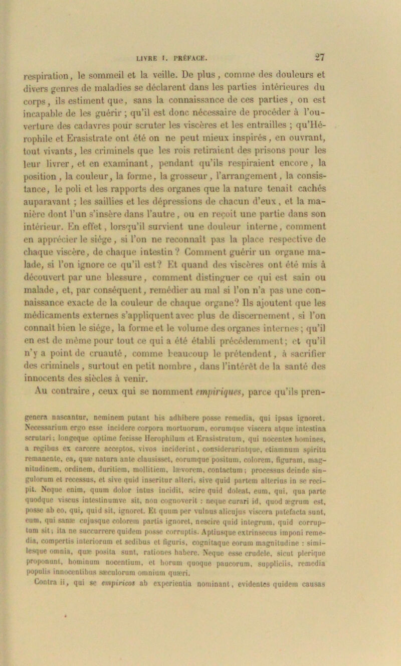 respiration, le sommeil et la veille. De plus, comme des douleurs et divers genres de maladies se déclarent dans les parties intérieures du corps, ils estiment que, sans la connaissance de ces parties , on est incapable de les guérir ; qu’il est donc nécessaire de procéder à l’ou- verture des cadavres pour scruter les viscères et les entrailles ; qu’Hé- rophile et Erasistrate ont été on ne peut mieux inspirés, en ouvrant, tout vivants, les criminels que les rois retiraient des prisons pour les leur livrer, et en examinant, pendant qu’ils respiraient encore, la position , la couleur, la forme, la grosseur, l’arrangement, la consis- tance, le poli et les rapports des organes que la nature tenait cachés auparavant ; les saillies et les dépressions de chacun d’eux , et la ma- nière dont l’un s’insère dans l’autre, ou en reçoit une partie dans son intérieur. En effet, lorsqu’il survient une douleur interne, comment en apprécier le siège, si l’on ne reconnaît pas la place respective de chaque viscère, de chaque intestin? Comment guérir un organe ma- lade, si l’on ignore ce qu’il est? Et quand des viscères ont été mis à découvert par une blessure, comment distinguer ce qui est sain ou malade, et, par conséquent, remédier au mal si l’on n’a pas une con- naissance exacte de la couleur de chaque organe? Ils ajoutent que les médicaments externes s’appliquent avec plus de discernement, si l’on connaît bien le siège, la forme et le volume des organes internes; qu’il en est de même pour tout ce qui a été établi précédemment ; et qu’il n’y a point de cruauté, comme beaucoup le prétendent, à sacrifier des criminels , surtout en petit nombre , dans l’intérêt de la santé des innocents des siècles à venir. Au contraire, ceux qui se nomment empiriques, parce qu’ils pren- genera nascantur, neminem putant his adhibere posse remedia, qui ipsas ignoret. Nceeuarium ergo esse incidere eorpora mortuorum, eorumque viscera atque inleslina scrutari; longeque optime fecissc Herophilum et Erasistratum, qui noccnles hommes, a regibus ex carcere ncceptos, vivo# inciderint, considerarintque, etiamnum spiritu rémanente, ea, quæ natura ante clausissel, eorumque positum. colorcm. figuram, mag- nitudinem, ordinem, duritiem, mollitiem, la:-vorem, contactum; processus deinde sin- gulorum et reccssus, et sive quid inseritur altcri. sive quid parlera alterius in se rcci- pit. Neque enim, quum dolor intus ineidit, scire quid doleat, eum, qui, qua parte quodque viscus inlcstinumve sit, non cognoverit : neque eurari id, quod aegrum est, posse ab co, qui, quid sit, ignoret. Et quum per vulnus alicujus viscera palefacta sunt, eum, qui san;e cujusquc colorera partis ignoret, nescire quid integrum, quid corrup- tum sit; ita ne succurrere quidem posse eorruptis. Aptiusqueexlrinsecus imponi reme- dia, compertis inleriorum et sedibus et figuris, cognitaquc eorum magnitudine : simi- lesque omnia, quae posila sunt, rationes habere. Neque esse crudele, sieul pleriquc proponunt, hominum nocentium, et horum quoque paucorum, suppliciis, remédia |>opulis innoccntibus saeculorum omnium quæri. Contra ii, qui «e empiricos ab experientia nominant, évidentes quidem causas