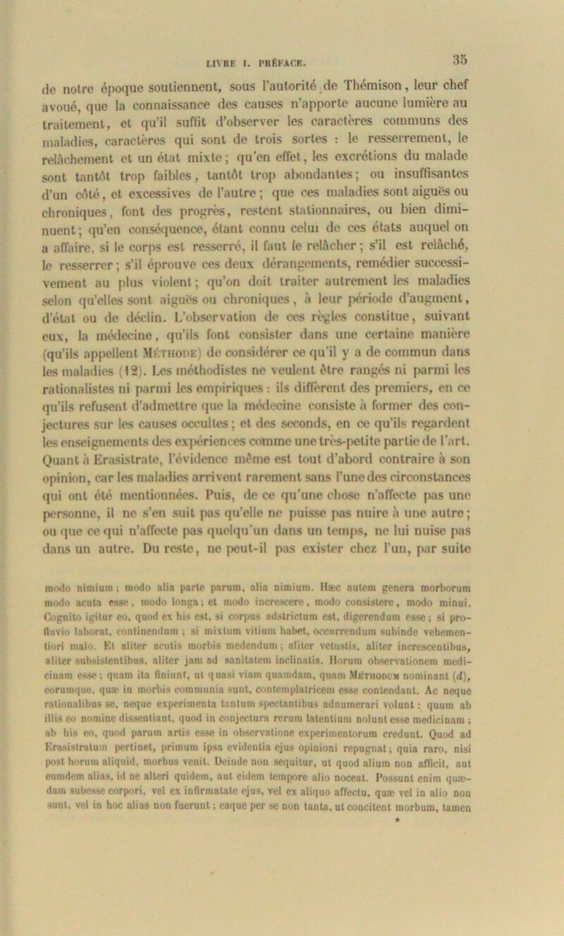 de notre époque soutiennent, sous l’autorité de Thémison, leur chef avoué, que la connaissance des causes n’apporte aucune lumière au traitement, et qu’il suffit d’observer les caractères communs des maladies, caractères qui sont de trois sortes : le resserrement, le relâchement et un état mixte; qu'en effet, les excrétions du malade sont tantôt trop faibles, tantôt trop abondantes; ou insuffisantes d’un côté, et excessives de l’autre ; que ces maladies sont aiguës ou chroniques, font des progrès, restent stationnaires, ou bien dimi- nuent; qu’en conséquence, étant connu celui de ces états auquel on a affaire, si le corps est resserré, il faut le relâcher; s’il est relâché, le resserrer ; s’il éprouve ces deux dérangements, remédier successi- vement au plus violent; qu’on doit traiter autrement les maladies selon qu’elles sont aiguës ou chroniques, à leur période d’augment, d’état ou de déclin. L’observation de ces règles constitue, suivant eux, la médecine, qu’ils font consister dans une certaine manière (qu’ils appellent Méthode) de considérer ce qu’il y a de commun dans les maladies (12). Les méthodistes ne veulent être rangés ni parmi les rationalistes ni parmi les empiriques : ils diffèrent des premiers, en ce qu’ils refusent d’admettre que la médecine consiste à former des con- jectures sur les causes occultes ; et des seconds, en ce qu’ils regardent les enseignements des expériences comme une très-petite partie de l’art. Quanta Erasistrate, l’évidence même est tout d’abord contraire à son opinion, car les maladies arrivent rarement sans l’une des circonstances qui ont été mentionnées. Puis, de ce qu'une chose n’affecte pas une personne, il ne s’en suit pas qu’elle ne puisse pas nuire à une aulro ; ou que ce qui n’affecte pas quelqu’un flans un temps, ne lui nuise pas dans un autre. Du reste, ne peut-il pas exister chez l’un, par suite mo<lo nimium ; modo alia parte parum, alia nimium. Hæc autcm gênera morborum modo acuta esse, modo longa;el modo increscere, modo consistere, modo minui. Cognito igitur eo, quod ex his est, si corpus adstrictum est, digerendum esse ; si pro- II h vio lnborat. continendum ; si mixtura vitium habet, oecurrendum subinde vehemen- tiori rriato. El aliter acutis morbis medendum ; aliter vetustis, aliter incrcscentibus, aliter subsislentibus, aliter jam ad sanitatem inclinatis. Horum observationem medi- cinam esse ; quam ita finiunf, ut quasi viam quamdam, qunm Mkthodhi nominant (d), eornmque, quæ in morbis communia sunt, contemplatricem esse contendant. Ac neque raüontüibus se, neque expérimenta tantum spectantibus adnumerari vulunt : quum ab illis eo nominc dissentiant, quod in conjectura rcrum latentium noluntesse medicinam ; ab his eo, quod parum artis esse in observatione experimenlorum credunt. Quod ad Erasistratum pertinet, primum ipsa evidentia cjus opinioni répugnât ; quia raro, nisi post horum aliquid, morbus venit. Deindc non sequitur, ut quod alium non afficit, aut eumdem alias, id ne alteri quidem, aut eidem tempore alio noceat. Possunl enim quæ- dam subesse corpori, vel ex inlirmatatc ejus, vel ex aliquo affectu. quæ vel in alio non sunt. vel iri hoc alias non fuerunt ; caque per se non tanta, utconcitcnt morbum, tamen