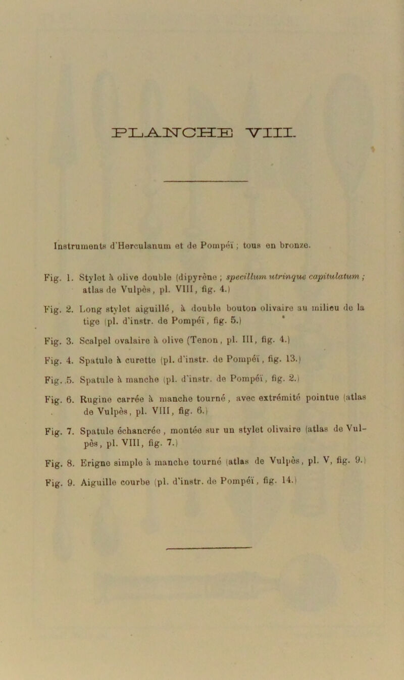 Instruments d'Herculanum et de Pompéï ; tous en bronze. Fig. 1. Stylot Ji olive double (dipyrène ; specillum utrinque capitulatum ; atlas de Vulpès, pl. VIII, fig. 4.) Fig. 2. Long stylet aiguillé, à double bouton olivaire au milieu do la tige (pl. d'instr. de Pompéï, fig. 5.) Fig. 3. Scalpel ovalaire à olive (Tenon, pl. III, fig. 4.) Fig. 4. Spatule à curette (pl. d'instr. de Pompéï, fig. 13.) Fig. 5. Spatule à manche (pl. d'instr. de Pompéï, fig. 2.) Fig. 6. Rugine carrée à manche tourné, avec extrémité pointue (atlas de Vulpès, pl. VIII, fig. 6.) Fig. 7. Spatule échancrée , montée sur un stylet olivaire (atlas de Vul- pès, pl. VIII, fig. 7.) Fig. 8. Erigno simple à manche tourné (atlas de Vulpès, pl. V, fig. 9.; Fig. 9. Aiguille courbe (pl. d'instr. de Pompéï, fig. 14.)