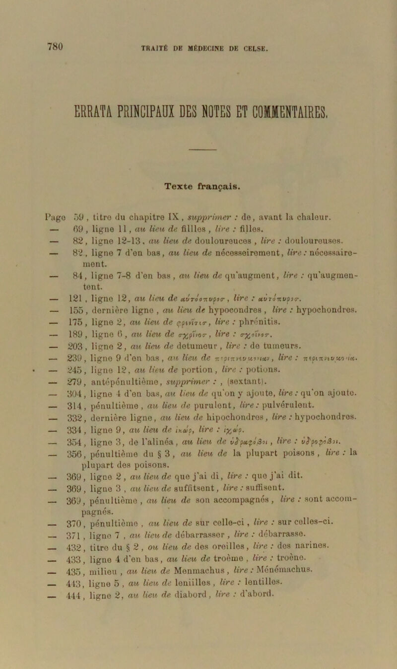 ERRATA PRINCIPAUX DES NOTES ET COMMENTAIRES. Texte français. Page 59 , titro du chapitre IX, supprimer : de, avant la chaleur. — 69 , ligne 11, au lieu de fillles , lire : filles. — 82, ligne 12-13, au lieu de doulouroucos , lire : douloureuses. — 82., ligne 7 d’on bas, au lieu de nécosseirement, lire: nécessaire- ment. — 84, ligne 7-8 d’on bas, au lieu de qu’auginent, lire : qu'augmen- tent. — 121 , ligne 12, au lieu de uvrooTtupoo-, lire : uuTtinvçno-. — 155, dernière ligne , au lieu de hypocondres , lire : hypochondros. — 175, ligne 2, au lieu de çp»»m<r, lire : phrénitis. — 189, ligne 6, au lieu de <r%fiï>or, lire : cr%intT. — 203, ligno 2, au lieu de dotumeur, lire : do tumeurs. — 239, ligne 9 d'on bas, an lieu de ic'pntttvit»»(*», lire : ntpcrtnutco 'ix. — 245, ligne 12, au lieu de portion, lire : potions. — 279, antépénultième, supprimer : , (sextant). — 304, ligne 4 d'en bas, au lieu de qu'on y ajoute, lire : qu'on ajoute. — 314, pénultième , au lieu de purulent, lire: pulvérulent. — 332, dernière ligne, au lieu de hipochondros, lire : hypochondros. — 334, ligne 9, au lieu de ir.evp, lire : ixaip. — 354, ligno 3, de l'alinéa, au lieu de , lire : viïpop'iSn. — 356, pénultième du § 3 , au lieu de la plupart poisons, lire : la plupart des poisons. — 369 , ligno 2 , au lieu de que j'ai di, lire : que j'ai dit. — 369 , ligne 3 , au lieu de suffitsent, lire : suffisent. — 369, pénultième , au lieu de son accompagnés , lire : sont accom- pagnés. — 370, pénultième , au lieu de sur celle-ci , lire : sur celles-ci. — 371 , ligne 7 , au lieu de débarrasser , lire : débarrasse. — 432, titro du § 2 , ou lieu de des oreilles, lire : des narines. — 433, ligne 4 d’on bas, au lieu de troème , lire : troène. 435, milieu , au lieu de Menmachus , lire : Ménémachus. 443, ligno 5 , au lieu de leniilles , lire : lentilles. 444, ligne 2, au lieu de diabord , lire : d'abord.