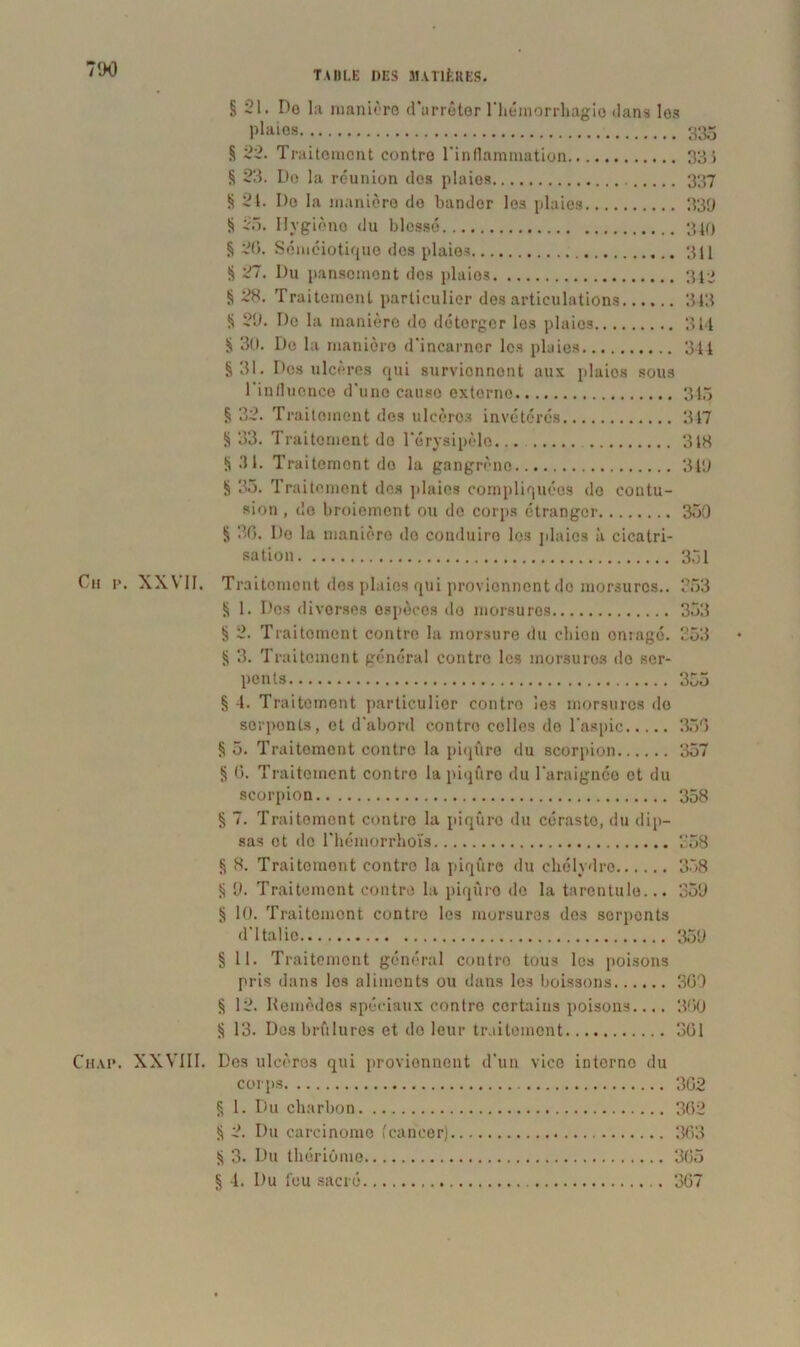 7DO §21. Do l;i manière d'arrêter l'hémorrhagie dans les p!aies 335 § 22. Traitement contre l’inflammation 33} § 23. De la réunion des plaies 337 § 24. De la manière de bander les plaies 33D § 25. Hygiène du blessé 340 § 20. Séméiotique dos plaies 311 § 27. Du pansement dos plaie? 313 § 2H. Traitement particulier des articulations 313 § 29. De la manière do détorger les plaies 314 § 30. De la manièro d'incarner les pluies 344 §31. Des ulcères qui surviennent aux plaios sous l'influence d'une causo externe 345 § 32. Traitoinent des ulcère? invétérés 347 § 33. Traitement do l'érysipèle 318 §31. Traitement do la gangrène 349 § 35. Traitement des plaies compliquées do contu- sion , de broiement ou de corps étranger 350 § 30. De la manière do conduire les plaies à cicatri- sation 351 Cn p. XX VII. Traitement des plaies qui proviennent do morsures.. 253 § 1. Des diverses espèces do morsures 353 § 2. Traitement contre la morsure du ebien enragé. 253 § 3. Traitement général contre les morsures do ser- pents 355 § 4. Traitement particulier contro les morsures de sorponts, et d'abord contro celles de l'aspic 350 § 5. Traitement contro la piqûre du scorpion 357 § 6. Traitement contro la piqûre du l'araignée et du scorpion 358 § 7. Traitement contro la piqûre du céraste, du dip- sas et de l'hémorrhoïs 258 § 8. Traitement contro la piqûre du chélydre 358 § 9. Traitement contre la piqûre do la tarentule... 359 § 10. Traitement contro les morsures des serpents d'Italie 359 § 11. Traitement général contro tous les poi.sons pris dans les aliments ou dans les boissons 309 § 12. Remèdes spéciaux contre certains poisons.... 360 § 13. Des brûlures et do leur traitement 361 Chai». XXVIII. Des ulcères qui proviennent d'un vice interne du corps 362 § 1. Du charbon 362 § 2. Du carcinome 'cancer) 363 § 3. Du thériûme 365 § 4. Du t'eu sacré 367