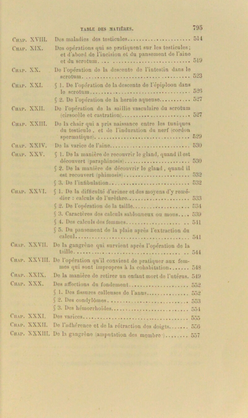Chah. XVIII. Chap. XIX. Chap. XX. Chap. XXI. Chap. XXII. Chap. XXIII. Chap. XXIV. Chap. XXV. Chap. XXVI. Chap. XXVII. Chap. XXVIII. Chap. XXIX. Chap. XXX. Chap. XXXI. Chap. XXXII. Chap. XXXIII. TABLE DES MATIÈRES. 79o Des maladies dos testicules 514 Dos opérations qui se pratiquent sur les testicules; et d'abord do l'incision ol du pansement do l'aino et du scrotum 519 I)e l'opération do la descente de l'intestin dans le scrotum 523 5 1. De l'opération do la descente do l'épiploon dans lo scrotum 526 5 2. De l'opération de la hernie aqueuse 527 Do l'opération de la saillie vasculaire du scrotum (cirsocèle et castration; 527 « Do la chair qui a pris naissance entre les tuniques du testicule . et do l'induration du nerf (cordon spermatique) 629 Do la varice do l'aino 530 Ç 1. Do la manière de recouvrir le gland, quand il est découvert paraphinosis 530 § 2. Do la manière de découvrir lo gland , quand il est rocou vert phimosis 532 § 3. Do l'infibulation 532 Ç 1. Do la difficulté d'urinor et des moyens d'v rom©- dior : calculs do l'urèthre 5X1 $ 2. Do l'opération de la taille 534 3. Caractères des calculs sablonneux ou mous.... 539 § 1. Des calculs dos femmes 511 5 5. Du pansement do la plaie après l’extraction du calcul 541 De la gangrène qui survient après l'opération do la taille 544 De 1 opération qu il convient de pratiquer aux fem- mes qui sont impropres à la cohabitation 543 Do la manière do retirer un enfant mort de l'utérus. 549 Des affections du fondement 552 Ç 1. Des fissures calleuses do l'anus 552 $ 2. Des condylomes 553 S 3. Des hémorrhoïdes 551 Dos varices 555 De l’adhérence et de la rétraction des doigts 550 De la gangrèno amputation des membre 557