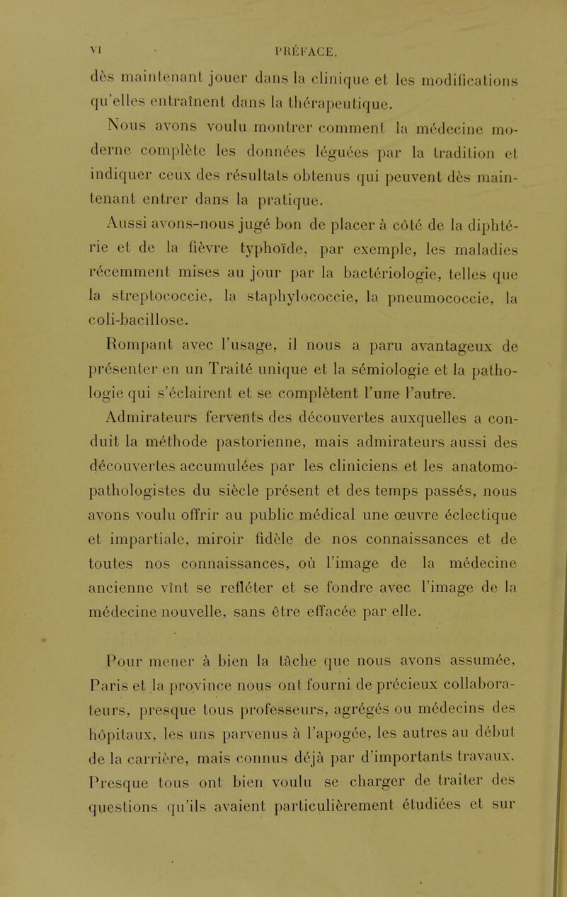 d^s main tenant jouer dans la cliniqiie et les modifications qu'elles entrainent dans la therapeulique. Nous avons voulii montrer comment la medecine mo- derne complete les donn6es l6guees par la tradition et indiquer ceux des r^sultats obtenus qui peuvent d6s main- tenant entrer dans la pratique. Aussi avons-nous jug6 bon de placer a cot6 de la dipht6- rie et de la fi6vre typhoide, par exemple, les maladies r6cemment mises au jour par la bacteriologie, telles que la streptococcic, la staphylococcic, la pneumococcie, la coli-bacillose. Rompant avec I'usage, il nous a paru avantageux de presenter en un Trait6 unique et la s6miologie et la patho- logic qui s'6clairent et se compl^tent Tune I'autre. Admirateurs fervents des decouvertes auxquelles a con- duit la m6thode pastorienne, mais admirateurs aussi des decouvertes accumul6es par les cliniciens et les anatomo- pathologistes du sifecle present et des temps passes, nous avons voulu offrir au public medical une oeuvre 6clectique et impartiale, miroir fidele de nos connaissances et de toutes nos connaissances, ou I'image de la m6decine ancienne vint se refl6ter et se fondre avec I'image de la m6decine nouvelle, sans etre effacee par elle. Pour mener a bien la tache que nous avons assum6e, Paris et la province nous ont fourni de precieux collabora- teurs, presque tous professeurs, agr6g6s ou m6decins des hopitaux, les uns parvenus £i I'apogc^e, les autres au d6but de la carriere, mais connus d6}k par d'importants travaux. Presque tous ont bien voulu se charger de traiter des questions qu'ils avaient particuliferement 6tudi6es et sur