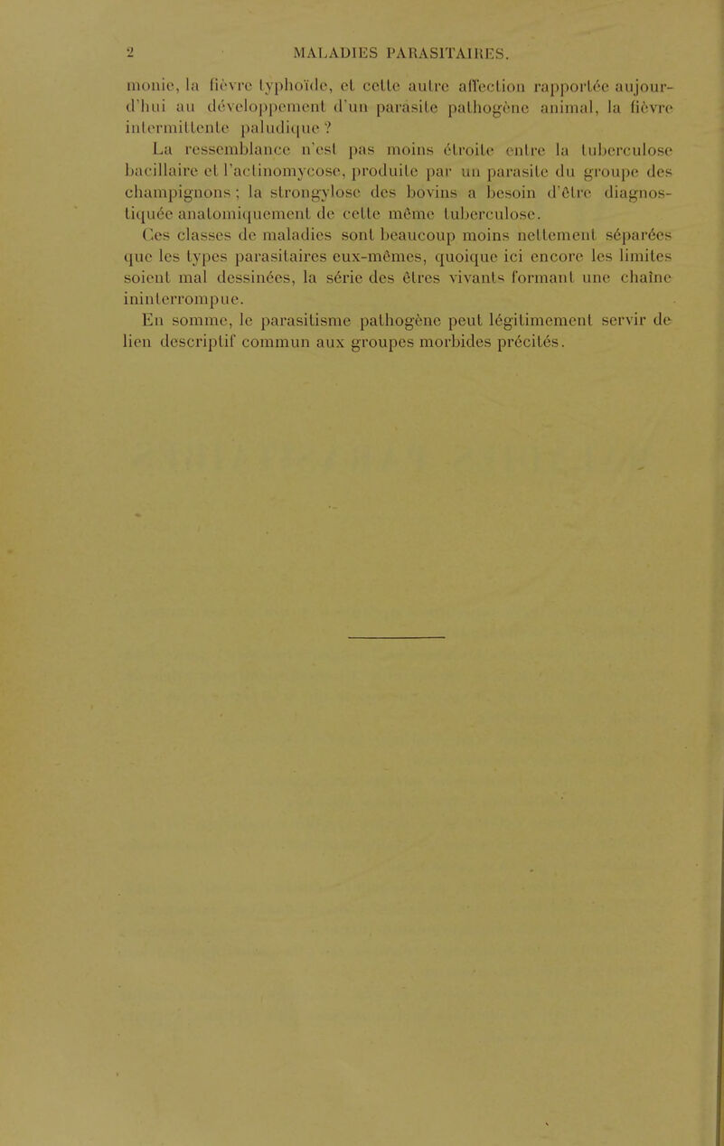 moiiic, la ficvrc lyphoide, ct ccUc autre afl'eclion rapporU'c aujour- criuii au dcvcloppcmcnt d'uii parasite patho^cne animal, la fievre iiilormittente paludi{[ue ? La resscmblance n'esl pas inoins 6troite entrc la tuberculosc l)acillaire ct raclinomycose, produite par uii parasite du groupc des champignons; la strongylose des bovins a besoin d'Olre diagnos- tiqiiee anatomiquemenl de cette m6me tuberculose. Cos classes de maladies sont beaucoup moins nettement s6par6es que les types parasitaires eux-m6mes, quoique ici encore les limites soient mal dessin6es, la s6rie des etres vivants formant une chaine ininterrompue. En sommc, le parasitisme pathog6ne pent 16gilimement servir de lien descriptif commun aux groupes morbides pr6cites.