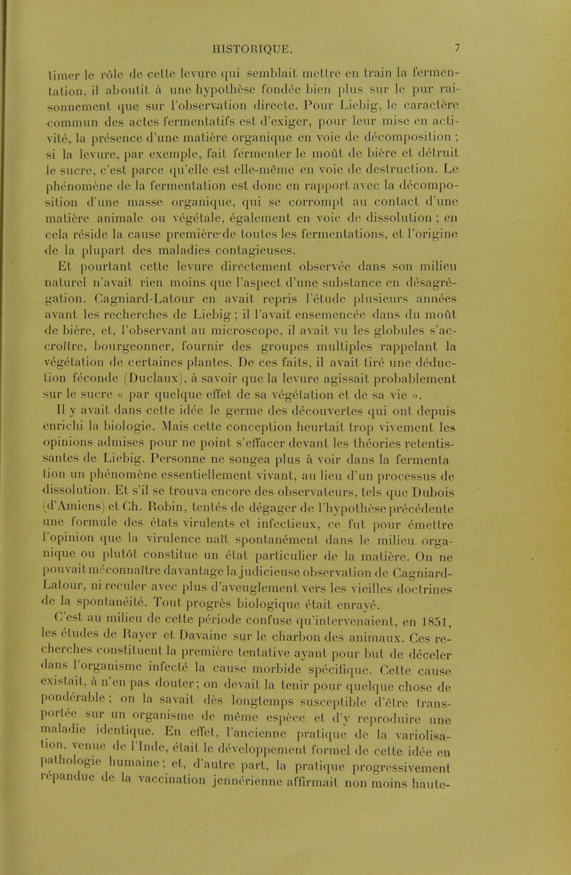 timer Ic role dc cclle Icvurc qui semblaiL ineLlrc en train la I'ermcn- lalion. il aboiiUL i\ une hypolhese fonck^c bien plus sur Ic pur rai- sonnemenL que sur robserv^Lion dirccLc. Pour Licbig, le caraclcrc commun des actes I'crmcnLalifs est d'exiger, pour leur mise en acLi- vile, la presence d'une mali6re organique en vole de decomposition ; «i la levure, par exemple, fait fermenter le moftt de bi6re et detruit le Sucre, c'est parce qu'elle est elle-m6me en voie de destruction. Le phenomcne de la fermentation est done en rapport avec la decompo- sition d'une masse organique, qui se corrompt au contact d'une maliere animate ou vcgelale, egalement en voie de dissolution ; en <;ela reside la cause premicre-dc toutes les fermentations, et Toriginc ■de la plupart des maladies contagieuses. Et pourtant cette levure directement observee dans son milieu naturel n'avait rien moins que I'aspect d'une substance en desagre- gation. Cagniard-Latour en avait repris Tetudc plusieurs annees avant les recherches de Liebig; il Tavait ensemencee dans du mout de bi6re, et, I'observant au microscope, il avait vu les globules s'ac- croitre, bourgeonner, fournir des groupes multiples rappelant la vegetation de certaines plantes. De ces faits, il avait tire une deduc- tion f6conde (Duclaux), a savoir que la levure agissait probablement sur le Sucre « par quelque effet de sa vegetation et de sa vie ». II y avait dans cette idee le germe des decouvertes qui ont depuis enrichi la biologic. Mais cette conception heurtait trop vivement les opinions admises pour ne point s'effacer devant les theories retentis- santes de Liebig. Personne ne songea plus k voir dans la fermenta lion un phenomcne essentiellement vivant, au lieu d'un processus de dissolution. Et s'il se trouva encore des observateurs, tels que Dubois (d'Amiens) et Ch. Robin, tenles de d6gager de Thypotheseprecedente une formule des etats virulents et infectieux, ce fut pour emettre I'opinion que la virulence nait spontan^mcnt dans le milieu orga- nique ou plutdt constitue un (itat particulier dc la matiere. On ne pouvaitm('connaitre davantage la judicieuse observation de Cagniard- Latour, ni reculor avec plus d aveuglement vers les vieilles doctrines de la spontaneite. Tout progres biologique etait enraye. G est au milieu de cette periode confuse qu'intervenaicnt, en 1851, les 6tudes de Rayer et Davaine sur le cliarbon des animaux. Ces re- cherches constituent la premiere tentative ayant pour but de dcceler dans I'organisme infectc la cause morbide spccifique. Cette cause exislait, i\ n'en pas douter; on devait la tenir pour quelque chose de ponderable; on la savait des longtemps susceptible d'etre Irans- porlee sur un organisme de meme espece et d'y reproduire une maladie identique. En eHet, lancienne pratique de la variolisa- tion, venue de ITnde, 6tait le developpement formel de cette idee en pathologic humaine; et, d'autre part, la pratique progressivement repandue de la vaccination jennerienne affirmait non moins haute-