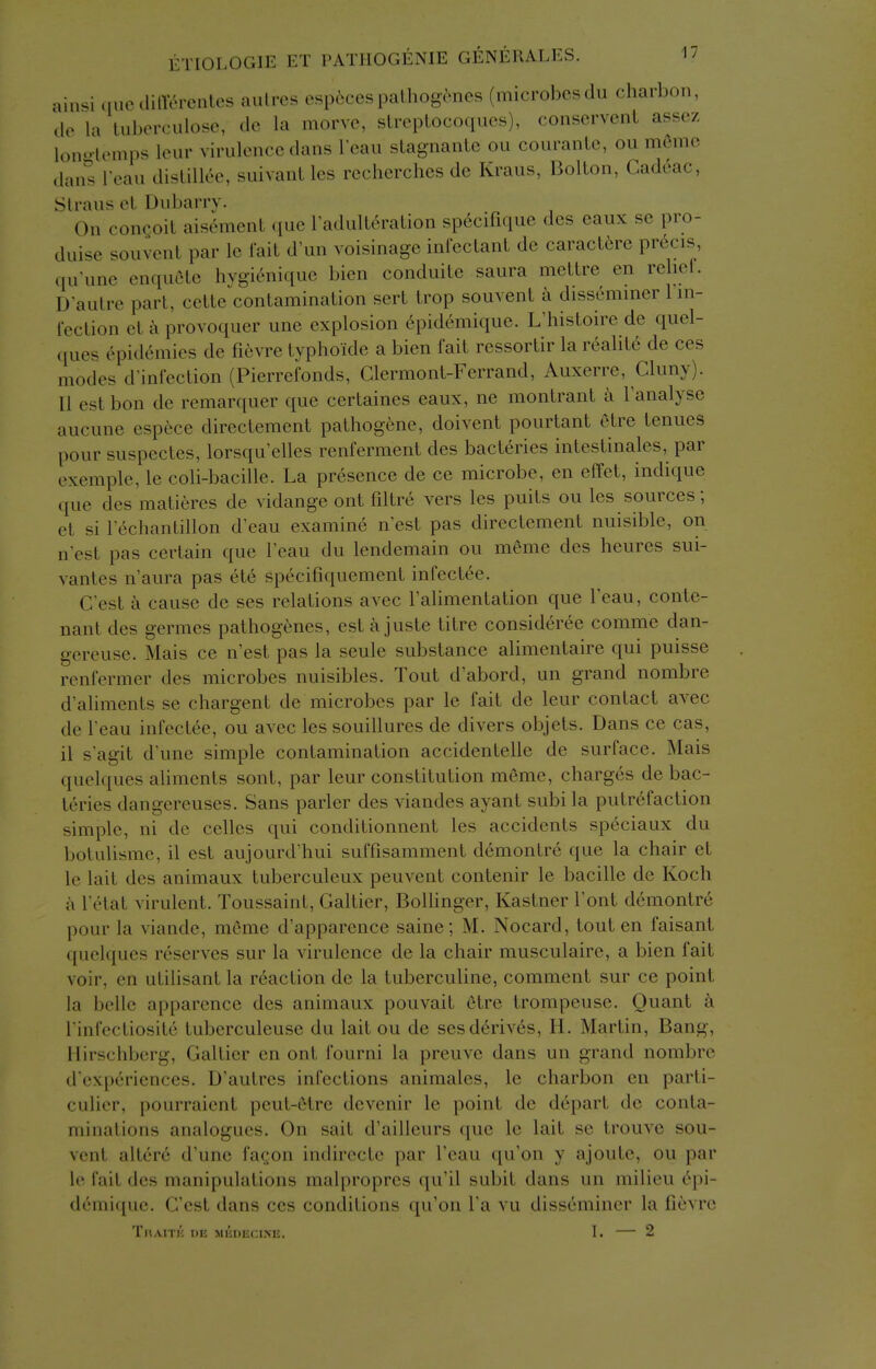 ainsi (lueililTerentcs aulres esp6cespaLhog^nes (microbes du charbon, do la luberculose, do la raorve, sLrepLocoqucs), conscrvenL asscz lonlemps leur virulence dans lean stagnanLe ou coiiranle, ou m6me dan^ Teau dislillee, suivanL les recherches de Kraus, Bollon, Cadeac, Straus el. Dubarry. On concoit aisement que radulteraUon specifique dcs eaux se pro- dui«^e souvcnt par le fait d'un voisinage infeclant de caractere precis, qu'une enquele hvgienique bien conduite saura mellre en rebel. D'autre part, cette contamination sert trop souvent a dissemmer 1 in- fection et -k provoquer une explosion 6pidemique. L'histoire de quel- ques epidemics de fievre typhoide a bien I'ait ressortir la realite de ces modes d'inlection (Pierrefonds, Clermont-Ferrand, Auxerre, Cluny). 11 est bon de remarquer que ccrtaines eaux, ne montrant a Tanalyse aucune espece directement pathogene, doivent pourtant etre ienues pour suspectes, lorsqu'elles renferment des bacteries intestinales, par exemple, le cob-bacille. La presence de ce microbe, en effet, indique que des matieres de vidange ont fdtre vers les puits ou les sources; et si I'echantillon d^eau examine n'est pas directement nuisible, on n est pas certain que I'eau du lendemain ou meme des heures sui- vantes n aura pas ete specifiquement infectee. C est a cause de ses relations avec I'alimentation que I'eau, conte- nant des germes pathogenes, est a juste titre consideree comme dan- gereuse. Mais ce n'est pas la seule substance alimentaire qui puisse renfermer des microbes nuisibles. Tout d'abord, un grand nombre d'aliments se chargent de microbes par le fait de leur contact avec de lean infectee, ou avec les souillures de divers objets. Dans ce cas, il sagit d'une simple contamination accidentelle de surface. Mais quelques aliments sont, par leur constitution meme, charges de bac- teries dangereuses. Sans parler des viandes ayant subi la putrefaction simple, ni de celles qui conditionnent les accidents speciaux du botulisme, il est aujourd'hui suffisamment demontre que la chair et le lait des animaux tuberculeux peuvent contenir le bacille de Koch a Tetat virulent. Toussaint, Galtier, BoUinger, Kastner Tout demontre pour la viande, meme d'apparence saine; M. Nocard, tout en faisant quelques reserves sur la virulence de la chair musculaire, a bien fait voir, en utilisant la reaction de la tuberculine, comment sur ce point la belle apparence des animaux pouvait etre trompeuse. Quant k I'infecliosite tuberculeuse du lait ou de ses derives, H. Martin, Bang, Hirschberg, Galtier en ont fourni la preuve dans un grand nombre d'experiences. D'autres infections animates, le charbon en parti- culicr, pourraient peut-etre devenir le point de depart de conta- minations analogues. On sait d'ailleurs ([ue le lait se trouve sou- vent altere d'une fagon indirecte par I'eau qu'on y ajoute, ou par le fait des manipulations malpropres qu'il subit dans un milieu epi- demique. G'est dans ccs conditions qu'on I'a vu disseminer la fievre ThAITIJ de MllDIiCINE. I. — 2