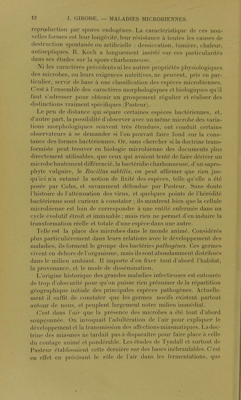 ivpimluclion |);(r spores ondogencs. La caracU'rislifiiio dc fos nou- vcllos I'ormcs est lour long6viL('', lour rc'-sislance a Louies les causes de dcstruclion sponlaiK''o ou arliRciellc : dessiccation, lumiere, clialeur, anlisepli(iues. R. Koch a longuement insish' sur ces parliculariles dans ses eludes sur la spore charhonneusc. Ni les caracl6res prec^denls ni les aulres propri6l(^'s physiologiques des microbes, ou leurs exigences nulrilives, ne peuvenl, pris en par- liculier, servir de base a une classificalion des especes microbiennes. C'esta Tensemble des caracl6res morphologiqucs el biologiques qu'il Taut s'adresser pour oblenir un groupemenl regulier el realiser des dislinclions vraimenl specific[ues (Pasteur). Le pen de dislance qui separe cerlaines especes bacleriennes, el, d'aulre pari, la possibililc d'observer avec un mfime microbe des varia- tions morphologiqucs souvent irhs 6tendues, ont conduit certains observateurs a se demander si Ton pouvail faire fond sur la Cons- tance des formes bacleriennes. Or, sans chercher si la doctrine trans- formisle peul trouver en biologic microbienne des documents plus directemenl ulilisables, que ceux qui avaienl tenl6 de faire d^river un microbehautementdiff6rencie,la bacleridie charbonneuse, d'un sapro- phyte vulgaire, le Bacillus sublilis, on peul affirmer que rien jus- qu'ici n'a entamc la notion de fixite des especes, telle qu'elle a etc posee par Cohn, el savammenl defendue par Pasteur. Sans doule I'hisloire de Taltenuation des virus, et quelques points de I'heredite bact^rienne sont curieux k constaler ; ils montrenl bien que la cellule microbienne esl loin de correspondre a une en lite enfermee dans un cycle evolulif elroil el immuable; mais rien ne permel d'en induire la transformation r6elle el tolale d'une especedans une autre. Telle esl la place des microbes dans le monde anim6. Consideres plus parliculieremenl dans leurs relations avec le developpement des maladies, ils formenl le groupe des bacleriespalliogenes. Ces germes vivenl en dehors del'organisme, mais ils sonlabondammenl dislribues dans le milieu ambiant. II imporle d'en fixer toul d'abord I'habitat, la provenance, el le mode de dissemination. L'origiue hislorique des grandes maladies infectieuses esl enlour^e de trop d'obscuril6 pour qu'on puisse rien presumer de la repartition geographique iniliale des principales especes palhogfenes. Actuelle- ment il suffit de constaler que les germes nocifs existent parlout aulour de nous, et peuplent largement noire milieu immcdinl. G'esl dans Vair que la presence des microbes a 616 toul d'abord soupconn6e. On invoquail radulLeralion de Fair pour explicjuer le d^vcloppemcnlct la transmission des affections miasnialiques. La doc- trine des miasmes ne tardail pas a disparailre pour faire place a celle du conlage anim6 et ponderable. Les etudes de Tyndall et surtout de Pasteur elablissaienl celle derni6re sur des bases incbranlables. G'est en effcl en precisanl le r6le de I'air dans les fermenlalions, que