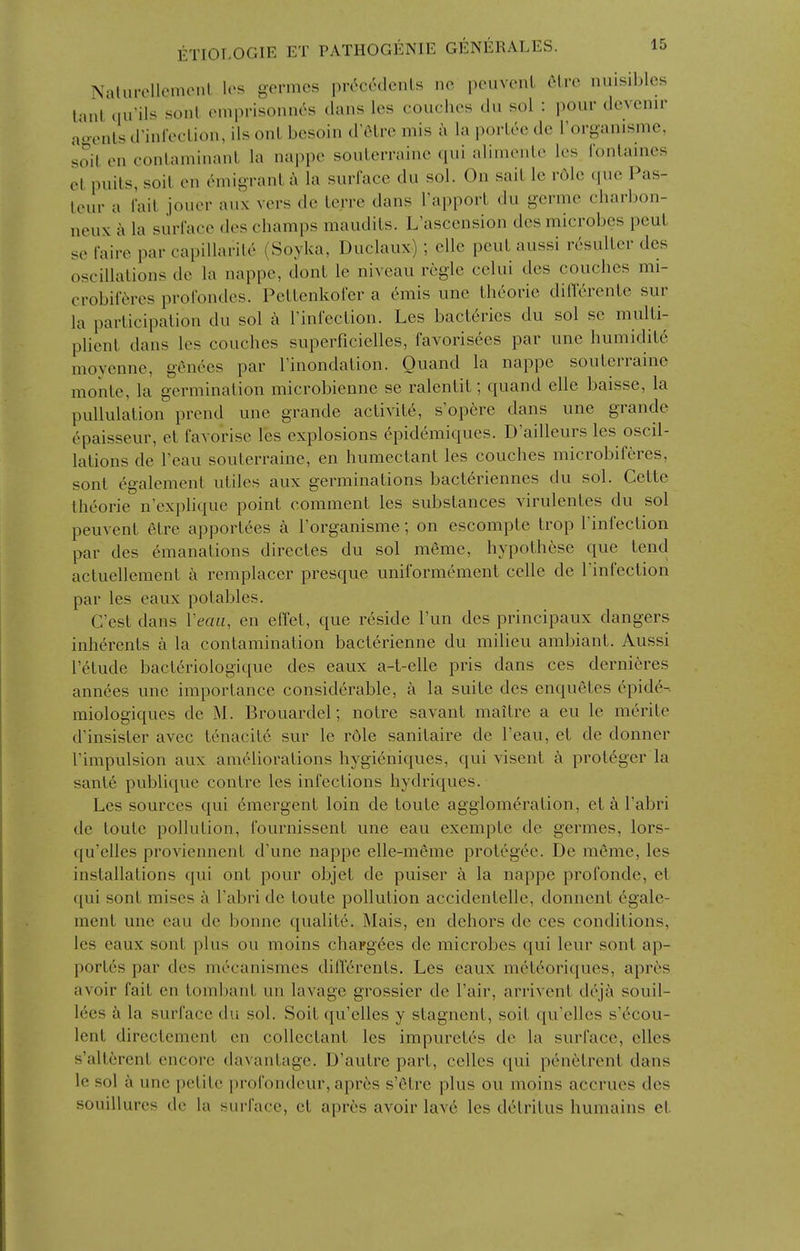 Nalurcllemciil Ic's germcs pr^ccdcnLs nc peuvcnl filrc nuisibles iMul'iiu'il^ (Muprisonnos dans les couches dii sol : pour devcnir ao-onls d'inrecUon, ils onL bcsoin d'olre mis u la porLce dc rorganisme, soil en conlaminanl la nappe souLerrainc qui alimcnlc Ics i'onlaines et puils, soil en emigrant a la surface du sol. On sail le r6le que Pas- leur a fail jouer aux vers de lerre dans I'apporL du germe charbon- neux k la surlace des champs maudils. L'ascension des microbes peul se faire par capillarile (Soyka, Duclaux); elle peul aussi resulLer des oscillations de la nappe, dont le niveau regie celui des couches mi- crobiiVM'CS profondes. Petlenkofer a (hiiis une Iheorie diflerenlc sur la participation du sol k I'infeclion. Les bacteries du sol sc multi- plienl dans les couches superficielles, favorisees par une humiditd moycnne, g^nees par Finondation. Quand la nappe soulerraine monle, la germination microbienne se ralentil; quand elle baisse, la pullulalion prend une grande aclivil^, s'opere dans une grande epaisseur, el favorise les explosions epidemiques. D'ailleurs les oscil- lations de I'eau soulerraine, en humectant les couches microbiferes, sont ^galement utiles aux germinations bacteriennes du sol. Celte theorie n'explique point comment les substances virulentes du sol peuvent elre apportees a Torganisme; on escompte Irop I'infeclion par des emanations directes du sol meme, hypothese que tend acluellemenl k remplacer presque uniformement celle de Tinfection par les eaux potables. C'est dans Veau, en effet, que reside I'un des principaux dangers inherents a la contamination baclerienne du milieu ambianl. Aussi I'elude bacteriologique des eaux a-t-elle pris dans ces dernieres annees une importance considerable, a la suite des enqueles 6pide-. miologiques de M. Brouardel; noire savant maitre a eu le merite d'insister avec tenacity sur le rdle sanilaire de I'eau, el de donner I'impulsion aux ameliorations hygieniques, qui visent a prot6ger la sanle publiquc contre les infections hydriques. Les sources qui Emergent loin de toute agglomeration, et k I'abri de toute pollution, fournissenl une eau exempte de germes, lors- qu'elles proviennent d'une nappe elle-meme protegee. De meme, les installations qui onl pour objet de puiser a la nappe profonde, el ([ui sont mises a I'abri de toute pollution accidentelle, donnent egale- mcnl une eau de bonne qualite. Mais, en dehors de ces conditions, les eaux sont plus ou moins chaFg6es de microbes qui leur sont ap- portes par des m^canismes differents. Les eaux mcl6oriques, aprcs avoir fail en lombant un lavage grossier de I'air, arrivent dejii souil- lees k la surface du sol. Soil qu'elles y stagnent, soil qu'elles s'c^cou- Icnt directcmenl en colleclanl les impuretes de la surface, dies s'allcrcnt encore davantagc. D'aulre part, celles qui penetrenl dans le sol a une petite profondeur, aprcs s'etre plus ou moins accrues des souillures dc la surface, et apres avoir lav6 les detritus humains el
