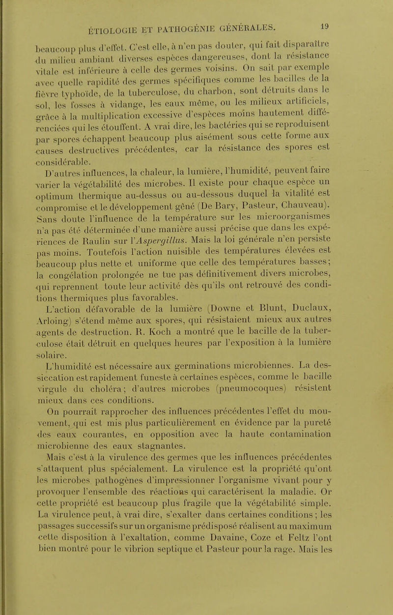 beaucoup plus d'elTct. C'csL clle, a n'en pas douLcr, qui fait disparaiLrc du milieu ambiant diverses espcces dangorcuscs, dont la resistance vitale est inl'c^rieure celle des germes voisins. On salt par exemple avcc quelle rapidit6 des germes sp6cirKiues comme les bacilles de la fidwG typhoide, de la tubcrculose, du charbon, sont detruits dans le sol, les losses a vidange, les eaux meme, ou les milieux artificiels, ^race a la mulliplication excessive d'especes moins hautement diff6- renciees qui les etoulTent. A vrai dire, les bact6ries qui se reproduisent par spores echappent beaucoup plus aisement sous cette forme aux causes destructives prectklentes, car la resistance des spores est considerable. D'autres influences, la chaleur, la lumiere, I'humidite, peuventfairc varier la vegetabilite des microbes. II existe pour chaque esp^ce un optimum Ihermique au-dessus ou au-dessous duquel la vitalite est compromise et le developpement gene (De Bary, Pasteur, Chauveau). Sans doute I'influence de la temperature sur les microorganismes n'a pas 6te determin^e d'une mani^re aussi precise que dans les expe- riences de Raulin sur VAspergillus. Mais la loi generale n'en persiste pas moins. Toutefois Faction nuisible des temperatures elevees est beaucoup plus nette et uniforme que celle des temperatures basses; la congelation prolongee ne tue pas defuiitivement divers microbes, qui reprennent toute leur activite des qu'ils ont retrouve des condi- tions thermiques plus favorables. L'action defavorable de la lumiere (Downe et Blunt, Duclaux, Arloing) s'etend meme aux spores, qui resistaient mieux aux autres agents de destruction. R. Koch a montr6 que le bacille de la tuber- culose 6tait detruit en quelques heures par I'exposition a la lumiere solaire. L'humidite est necessaire aux germinations microbiennes. La des- siccation estrapidement funeste a certaines especes, comme le bacille virgule du cholera; d'autres microbes (pneumocoques) resistent mieux dans ces conditions. On pourrait rapprocher des influences precedentes I'effet du mou- vement, qui est mis plus particulierement en evidence par la puret6 des eaux courantes, en opposition avec la haute contamination microbienne des eaux stagnantes. Mais c'est a la virulence des germes que les influences precedentes s'attaquent plus specialement. La virulence est la propriete qu'ont les microbes pathogcnes d'impressionner I'organisme vivant pour y provoquer I'ensemble des reactions qui caracterisent la maladie. Or cette propriete est beaucoup plus fragile que la vegetabilite simple. La virulence peut, a vrai dire, s'cxalter dans certaines conditions; les passages successifs sur un organisme predispose realisent au maximum cette disposition a I'exaltation, comme Davaine, Coze et Feltz Font bien montre pour le vibrion septique et Pasteur pour la rage, Mais les