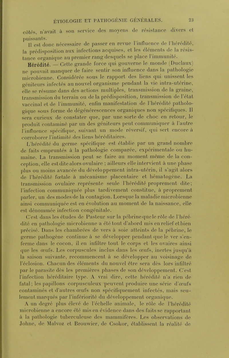 ciMos, n'avait a son service dos moyens dc rcsislanco divers el puissanls. [1 est done neccssaire de passer en revue rinHuence de rh('r6dil6, la predisposition aux infections acquises, et les 6lements de la rdsis- tance organique au premier rang desquels se place TimmuniU.^. Heredite. — Cette grande force qui gouvernc le monde (Duclaux) ne pouvait manquer de faire sentir son influence dans la pathologic microbienne. Consid6r6e sous le rapport des liens qui unissent les geniteurs infectes au nouvel organisme pendant la vie intra-ut6rine, oUe se resume dans des actions multiples, transmission de la graine, transmission du terrain ou dela predisposition, transmission de V6lal vaccinal et de Timmunite, enfin manifestation de I'hdredite patholo- gi([ue sous forme de degenerescences organiques non specifiques. II sera curieux de constater que, par une sorte de choc en retour, le produit contamin6 par un des geniteurs pent communiquer a I'autre rinfluencc specifique, suivant un mode reversif, qui sert encore a corroborer Tintimite des liens her6ditaires. L'heredite du germe specifique est etablie par un grand nombre de faits empruntes a la pathologic comparee, cxperimentale ou hu- maine. La transmission pent se faire au moment meme de la con- ception, elle estditealors ovulaire ; ailleurs elle intervient a unc phase plus ou moins avanc^c du d6veloppenient intra-ut^rin, il s'agit alors de rheredite foetale a m6canisme placcntairc et hematogenc. La transmission ovulaire represente seulc Theredit^ propremcnt dite; Tinfection communiquee plus tardivement constituc, k propremcnt parler, un des modes de la contagion. Lorsque la maladie microbienne ainsi communiquee est en evolution au moment dc la naissance, elle est denommce infection congenitalc. C'est dans les 6tudes dc Pasteur sur la pebrinequele rdle de There- dite en pathologic microbienne a 6tetout d'abord mis en relief etbien pr6cise. Dans les chambrees de vers a soic atteints de la pebrinc, le germe pathog6ne continue a se devclopper pendant que Ic ver s'en- ferme dans le cocon, il en infiltre tout le corps et les ovaires ainsi que les oeufs. Les corpuscules inclus dans les oeufs, inertes jusqu'a la saison suivante, recommencent h se devclopper au voisinage de r^closion. Chacun des elements du nouvel etrc sera des lors infiltre par le parasite des les premieres phases de son d6veloppement. C'est rinfection hereditaire type. A vrai dire, cette heredite n'a rien de fatal; les papillons corpusculcux pcuvent produire une scrie d'oeufs contamin^s et d'autres oeufs non specifiquemcnt infectes, mais scu- lemcnt marques par Tinfcriorite du developpemcnt organique. A un degre plus elev6 dc rechelle animale, le role dc rheredite microbienne a encore et6 mis en 6vidence dans des faits se rapportant a la pathologic tuberculcusc des mammiferes. Les observations dc Johnc, de Malvoz et Brouwier, dc Csokor, 6lablissent la r^alite de