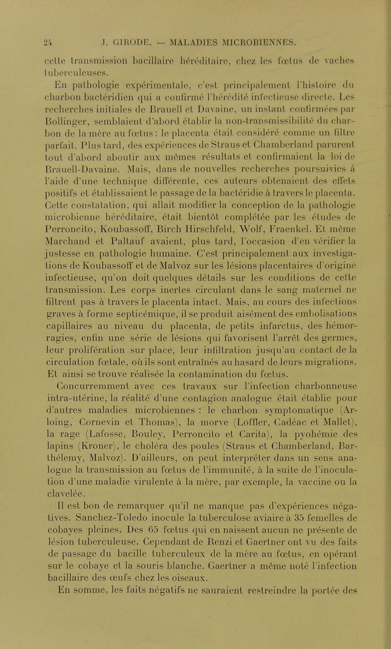 ceUo transmission bacillairc hc'redilairc, clicz les Toclus (Jc vachcs liilicrculouses. En pathologic cxp(''rimentalo, c'est principalomont riiistoirc du charbon bacteridien ([ui a confirmo I'lioirditc inlcctieuse dirocte. Les reclierclics initiales do Brancll ct Davaino, un instant confirmoes par Bollinger, semblaient d'abord 6tablir la non-transmissibilitc du char- bon de lam6rc au foetus: lo placenta etait considere commc un filtrc parl'ait. Plus tard, des exp(^*ricnces de Straus et Chambcrland parurent tout d'abord aboutir aux mOmcs r6sultats ct confirmaient la loi de Brauell-Davainc. Mais, dans de nouvellcs rcchcrchcs poursuivies h Faidc d'une technique diirerente, ces auteurs obtenaient des eU'els positit's et etablissaient le passage de la bacteridie k travers le placenta. Cette constatation, qui allait modifier la conception de la pathologic microbicnne h6r6ditaire, 6tait bientot complet6e par les 6tudes de Perroncito, Koubassoff, Birch Ilirschfeld, Wolf, Fraenkel. Et mcrae Marchand et Paltauf avaient, plus tard, I'occasion d'en verifier la justesse en pathologic humaine. C'est principalement aux investiga- tions de Koubassoff et de Malvoz sur les lesions placentaires d origine infectieuse, qu'on doit quelques details sur les conditions de cette transmission. Les corps inertes circulant dans le sang maternel ne filtrent pas a travers le placenta intact. Mais, au cours des infections graves a forme septic(^mique, il se produit aisement des embolisations capillaires au niveau du placenta, de petits infarctus, des hemor- ragies, enfin une serie de lesions qui favorisent Farret des germes, leur proliferation sur place, leur infiltration jusqu'au contact de la circulation foetale, oiiils sontentrames auhasard deleurs migrations. Et ainsi se trouve realisee la contamination du foetus. Concurremment avec ces travaux sur I'infection charbonneuse intra-ut6rine, la realite d'une contagion analogue etait etablie pour d'autres maladies microbiennes : le charbon symptomatique (Ar- loing, Cornevin et Thomas), la morve (Loffler, Cadeac et Mallet), la rage (Lafosse, Bouley, Perroncito et Carita), la pyohemie des lapins (Kroner), le cholera des poules (Straus et Chambcrland, Bar- thelemy, Malvoz). D'ailleurs, on peut interpreter dans un sens ana- logue la transmission au foetus de I'immunite, a la suite de I'inocula- tion d'une maladie virulente ci la mere, par exemple, la vaccine ou la clavelee. II est bon de remarquer qu'il ne manque pas d'expcriences nega- tives. Sanchez-Toledo inocule la tuberculose aviaire a 35 femelles de cobayes pleines. Des 65 foetus qui en naissent aucun ne presente de lesion tuberculeuse. Cependant de Renzi et Gaerlner ont vu des faits de passage du bacille tuberculeux de la mt-re au foetus, en operant sur le cobaye et la souris blanche. Gaertner a memo note I'infection bacillairc des oeufs chez les oiseaux. En somme, les faits negatifs ne sauraient restreindre la porloe des