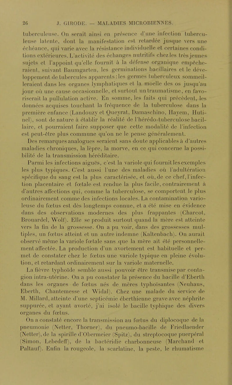 liiborciileuso. On scrail jiinsi (mi iHrsciicc (I'liiio inlVctioii liiljcrcu- Iciiso lalonlo, doiU la inaiiilVslalioii est rclardc'C jusquo vers uno c'clR'ance, qui varie avoc la resisLance individuello ot coilaines condi- tions exleriourcs. L'acUvile des cchanges nuLrilils chczles Iresjeunes sujels cl TappoinL qu'ollc fournit la dt'd'cnse organiquc ompc^che- raient, suivanl Baumgaiien, Ics germinations bacillaires ct le devc- lopperacnt dc tubcrculcs apparents: Ics gcrmes tuberculeux sommeil- leraicnt dans Ics organcs lympbatiqucs et la mocllc des os jusquau jour ou unc cause occasionnclle, ctsurtout un traumatisme, en lavo- riserait la pullulation active. En sommc, les faits qui precedent, les donnees acquises touchant la frequence de la tuberculose dans la premiere enCance (Landouzy et Oueyrat, Damascliino, Haycm, Huti- nel), sont denature a etablir la realit6 do I'h^redo-tuberculose bacil- laire, ct pourraient faire supposer que cette modalite dc rinfeclion est pcut-etre plus commune qu'on ne le pense generalement. Des remarquesanalogues seraicnt sans doute applicablesa d'autres maladies chroniques, la lepre, la morve, en ce qui conccrne la possi- bility de la transmission hereditaire. Parmi les infections aigues, c'est la variole qui fournit les exemples les plus typiques. C'est aussi Tune des maladies oii I'adulteralion specifique du sang est la plus caract6ris6e, et oij,de ce chef, Tinfec- tion placentaire et foetale est rendue la plus facile, contrairement a d'autres affections qui, comme la tuberculose, se comporlcnt le plus ordinairement comme des infections locales. La contamination vario- leuse du foetus est d6s longtemps connue, et a 6t6 mise en evidence dans des observations modernes des plus frappantes (Charcot, Brouardcl, Wolf). Elle se produit surtout quand la mere est atteinte vers la fin de la grossesse. On a pu voir, dans des grossesses mul- tiples, un foetus atteint et un autre indemne (Kaltenbach). On aurait observe meme la variole foetale sans que la mere ait ete personnelle- ment affectce. La production d'un avortement est habituelle et per- met de constater chez le foetus une variole typique en pleine evolu- tion, et retardant ordinairement sur la variole maternelle. La fievre typho'ide semble aussi pouvoir etre transmise par conta- gion intra-uterine. On a pu constater la presence du bacille d'Eberth dans les organes de foetus nes de m6res typhoisantes (Neuhaus, Eberth, Chantemesse et Widal). Chez une malade du service de M. Millard, atteinte d'une septicemic eberthienne grave avec nephrite suppurce, et ayant avorte, j'ai isole le bacille typhique des divers organes du foetus. On a constate encore la transmission au foetus du diplocoque de la pneumonic (Netter, Thorner), du pneumo-bacille dc Friedlaender (Netter),dc la spirille d'Obermeier (Spitz), du streptocoquc puerperal (Simon, Lebedeff), de la bacteridie charbonneuse (Marchand et Paltauf). Enfin la rougcole, la scarlatine, la peste, le rhumatisme