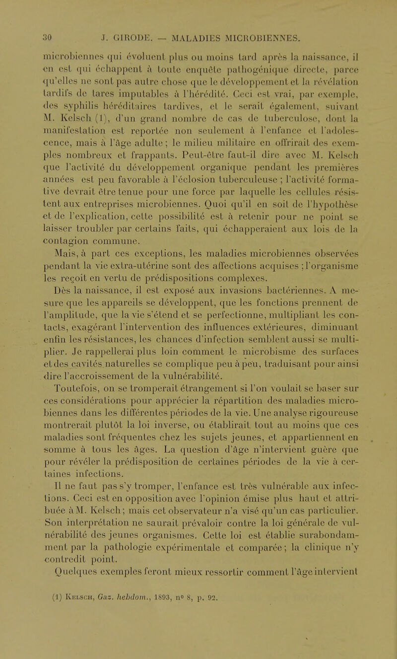 microbionncs (jui evolucnL plus ou moiiis Lard aprcs la naissancc, il €11 csL qui echappcnL i\ LouLc enquOLc pallio^cuique direcLe, parcc <iu'e.lles ne sonL pas autre chose que Ic developpcmcnlcl la revelalion lardil's de tares impuLablcs a riicr6dil6. Ceci est vrai, par exemple, <.les syphilis h6r6diLaires tardives, cL Ic serait cgalement, suivant M. Kclscli (1), d'un grand nombrc dc cas dc tuberculose, dont la manircslalion est rcportcc non seulemcnt a rcnl'ance ct radoies- ccncc, mais a I'llge adultc; le miUcu militairc en oflVirait dcs cxcm- plcs nombreux et I'rappaats. Pcut-eLrc I'aut-il dire avec M. Keisch que ractivit6 du devcloppement organique pendant les premieres ann6es est peu favorable a Feclosion tuberculeuse ; ractivit6 forma- tive devrait etre tenue pour une force par laquelle les cellules resis- tent aux entreprises microbiennes. Quoi qu'il en soil de I'hypothese ct de Fexplication, cette possibilit6 est a retenir pour ne point se laisscr troubler par certains faits, qui 6chapperaient aux lois de la contagion commune. Mais, a part ces exceptions, les maladies microbiennes observees pendant la vie extra-uterine sont des aflections acquises ; I'organisme les rcQoit en vertu de predispositions complexes. D6s la naissance, il est expos6 aux invasions bacteriennes. A me- sure que les appareils se developpent, que les fonctions prennent de Famplitude, que la vie s'6tend et se perfectionne, multipliant les con- tacts, exagerant Tintervention des influences exterieures, diminuant enfin les resistances, les chances d'infcction sembleut aussi se multi- plier. Je rappellerai plus loin comment le microbismc des surfaces etdes cavites.naturelles se compliquc peu^peu, traduisant pour ainsi dire I'accroissement de la vuln6rabilite. Toutefois, on se tromperait etrangement si Ton voulait se baser sur ces considerations pour apprecier la repartition des maladies micro- biennes dans les difierentcs periodes de la vie. Une analyse rigoureuse montrerait plutdt la loi inverse, ou etablirait tout au moins que ces maladies sont frequentes chez les sujets jeunes, et appartiennent en somme a tons les ftges. La question d'ftge n'intervient guere que pour rev61er la predisposition de certaines periodes de la vie a cer- taines infections. II ne faut pas s'y tromper, Tenfance est trfes vulnerable aux infec- tions. Ceci est en opposition avec Topinion emise plus liaut et attri- bute aM. Keisch; mais cet observateur n'a vise qu'un cas particulier. Son interpretation ne saurait prevaloir contre la loi g6nerale de vul- nerabilite des jeunes organismes. Cette loi est etablie surabondam- ment par la pathologic experimentalc et comparee; la clinique n'y contredit point. Quelques exemples feront micux ressortir comment rftgeinlervionl (I) Kklscii, Gaz. hehdom., 1893, no 8, p. 92.