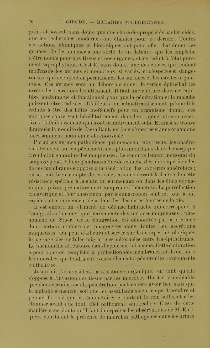 giiin, el posscdc sans douLe quclque chose dcsproprielcs ljacl(5ricides, que les rcchcrches modcrncs onl C'lablics pour ce dernier. Toules ces actions chimiques cL biologitjues onl pour efl'el d'all^nuer les germes, dc les amener k une sorlc dc vie lalenlc, qui les empCchc d'etre nocifs pour nos lissus el nos organes, etlcs rd'duil a Tetal pure- menl saprophytique. C'esl l^i, sans doutc, une dcs causes qui rendenl inodensifs les germes si nombreux, si varies, el d'esp6ces si dange- reuses, qui occupent en permanence les surl'acesct les cavil^s organi- ques. Ces germes sonl au dehors de nous; le vernis epithelial les arrete, les secretions les atlcnuent. II faut une rupture dans eel equi- librc analomiquc el fonclionnel pour que la penetration el la maladie puissent etre realisees. D'ailleurs, on admettra aisement qu'une fois reduils a etre des hdtes inoffcnsifs pour un organisme donn6, ces microbes conservent heredilairemenl, dans leurs generations succes- sives, raffaiblissemenl qu'ils onl primitivement subi. El ainsi se Irouve dirainuee la nocuite de Fassaillant, en face d'une resistance organique incessamment maintenue et renouvel6e. Parmi les germes palhogenes qui menacent nos lissus, les anaero- bies trouvent un empechement des plus importants dans I'energique circulation sanguine des muqueuses. Le renouvellemenl incessant du sang oxygene, el Toxygenation meme des couches les plus superficielles de ces membranes s'oppose a la penetration des baclaries anaerobies ; on se rend bien comple de cc role, en considerant la baisse de celle resistance speciale a la suite du surmenage ou dans les elats adyna- miquesquiont premalurement compromis I hematose. La putrefaction cadaverique et renvahissement par les anaerobies sonl ici tout a fait rapides, el commencent dejk dans les dernieres heures de la vie. II est encore un element de defense habituelle qui correspond a r^migration leucocytique permanenle des surfaces muqueuses : phe- nomene de Stoer. Cette emigration est demontree par la presence d'un certain nombre de phagocytes dans toules les secretions muqueuses. On pout d'ailleurs observer sur les coupes histologiques le passage des cellules migralrices deformees enlre les epitheliums. Le phenomeneseretrouvedanslepiderme lui-meme. Celteemigration a pour objet dc completer la protection des membranes, el de detruire les microbes qui lendraient 6ventuellement a penetrer les revSlements epilheliaux. Jusqu'ici, j'ai considcre la resistance organique, en lanl qu'elle s'oppose a I'invasion des lissus par les microbes. II est vraisemblable que dans certains cas la pencti'alion pent encore avoir lieu sans que la maladie sensuive, soil que les assaillants soienl en petit nombre et pen aclifs, soil que les 6monctoircs el surtout Ic rein suffisent ^ les 61iminer avanl que tout elfet palhogcnc soil realise. C'esl de cette maniere sans doute qu'il faut interpreter les observations de M. Enri- quez, constatant la presence de microbes palhogenes dans les urines