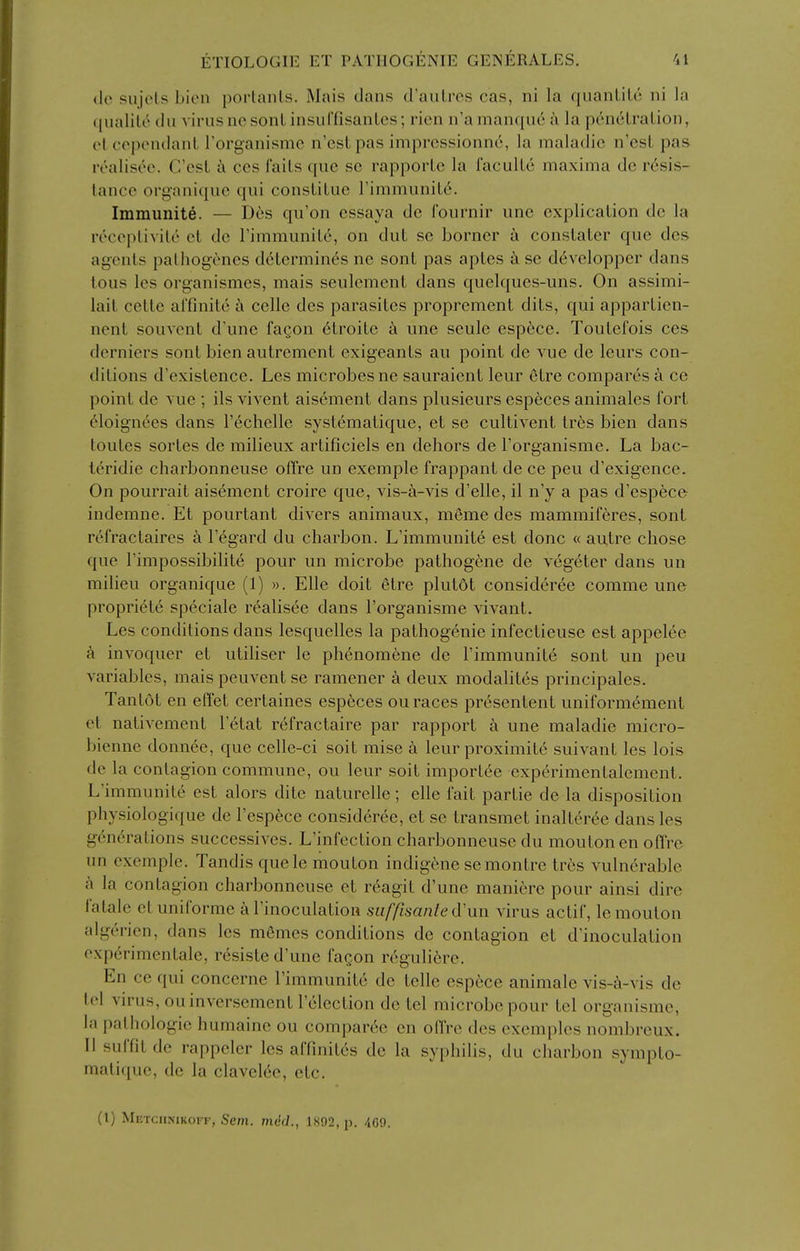 (le sujcts bien porlanLs. Mais dans d'aulres cas, ni la quanlile ni la (pialile du virus nc sonlinsuCfisanles; rien n'amanqud k la p6nelralion, elcependanl Torganisme n'cslpas imprcssionne, la maladie n'csl pas realisec. C'esL h ccs fails que sc rapporlc la faculLe maxima de resis- tance organique qui consliluc FimmuniLc'. Immunite. — Des qu'on essaya de I'ournir une explication de la receplivile el de rimmunite, on dut se borner a constater que des agents palhogvnes determines nc sont pas aptes k se developper dans lous les organismes, mais seulcmcnt dans quelques-uns. On assimi- lait cette arfinite a celle des parasites proprement dits, qui appartien- nent souvent d'une fagon 6troile a une seule esp6ce. Toutefois ces derniers sont bien autrcmcnt exigeants au point de vue de leurs con- ditions d'existence. Les microbes ne sauraient leur etre compares a ce point de vue ; ils vivent aiscment dans plusieurs especes animales fort eioignees dans I'^chelle sysLematique, et se cultivent Ires bien dans toutes sorles de milieux artificiels en dehors de I'organisme. La bac- t^ridie charbonneuse offre un exemple frappant de ce peu d'exigence. On pourrait aisement croire que, vis-^i-vis d'elle, il n'y a pas d'espfece indemne. Et pourtant divers animaux, meme des mammiferes, sont refractaires a I'egard du charbon. L'immunite est done « autre chose que I'impossibilite pour un microbe pathogene de vegeter dans un milieu organique (1) ». Elle doit etre plutot consideree comme une propriete speciale realisee dans I'organisme vivant. Les conditions dans lesquelles la pathogenic infectieuse est appelee invoquer et utihser le phenomene de rimmunit6 sont un peu A^ariables, mais peuvent se ramener a deux modalites principales. Tantot en effet certaines esp6ces ou races presentent uniformemcnt et nativement letat refractaire par rapport a une maladie micro- bienne donnce, que celle-ci soil mise a leur proximite suivant les lois de la contagion commune, ou leur soit importee experimentalement. L'immunite est alors dite naturelle; elle fail partie de la disposition physiologique de I'especc consideree, et se transmet inalteree dans les g6n(:'ralions successives. L'infection charbonneuse du moutonen offrc un exemple. Tandis quele mouton indigene semontre tres vulnerable a la contagion charbonneuse et r^agit d'une maniere pour ainsi dire fatale el uniformc a I'inoculation suffisanle d\\n virus actif, le mouton algerien, dans les m6mes conditions de contagion et d'inoculation experimentale, resistc d'une fagon rcguli6re. En ce qui concerne l'immunite de telle especc animale vis-a-vis de lei virus, ouinvcrscment I'clection de tel microbe pour tcl organismc, la pathologic humainc ou compar6e en offre des excmples nombreux. II suffit de rappelcr les affinites de la syphilis, du charbon sympto- matirjue, de la clavelcc, etc. (I) Metchnikoff, Sem. mt'J., 1892, p. 469.