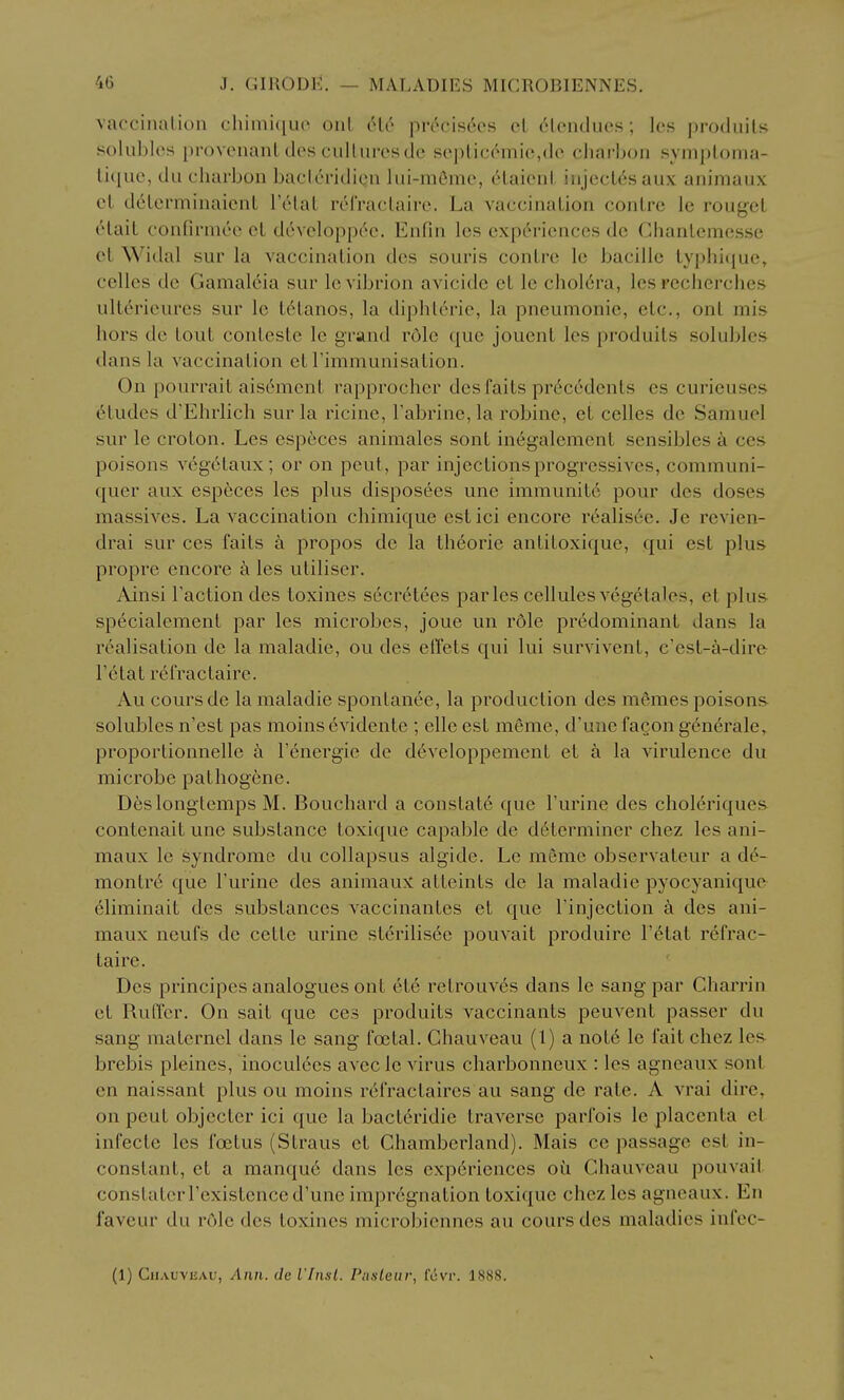 vacciiialion chiniH[U(' uul clc pivcisces el cloiiduos; les produils solubles proveiianl des cultures de seplicemie,de cliai-bon symploma- lique, du charbon bacleridion lui-mOme, elaieni injeclesaux auimaux ct d6lcrminaicnL I'tHat relVaclaire. La vaccinaLion conLre le rougel elait confirmee cl devcloppc^c. Enfin les experiences de Chanlemesse el Wiilal sur la vaccinalion des souris conlre le bacille lyphique, celles de Gamalcia sur levibrion avicide et le chol6ra, les reclierches ulterieures sur le L(5Lanos, la diphlerie, la pneumonic, etc., onl mis hors de LouL conleste le grand role {|ue joueuL les produils solubles dans la vaccinalion el rimmunisalion. On pourrait ais6menl rapprocher des fails pr6c6dcnls es curieuses eludes d'Ehrlich sur la ricine, I'abrine, la robine, el celles de Samuel sur le crolon. Les especes animales sonl inegalcmenl sensibles a ces poisons vegelaux ; or on pent, par injeclions progressives, communi- quer aux especes les plus disposees une immunil6 pour des doses massives. La vaccinalion chimique eslici encore realisoe. Je revien- drai sur ces fails a propos do la Iheorie anliloxique, qui esl plus propre encore k les uliliser. Ainsi I'aclion des toxines secr6tees paries cellules vegelales, el plu& specialemenl par les microbes, joue un rdle predominanl dans la realisalion de la maladie, ou des effels qui lui survivenl, c'est-a-dire I'etal refraclaire. Au coursde la maladie sponlanee, la produclion des memes poisons solubles n'csl pas moins evidenlc ; elle esl meme, d'une facon generale, proporlionnelle a Fenergie de developpemenl et k la virulence du microbe palhogene. D6slonglcmps M. Bouchard a conslale que Purine des choleriques- contenail une subslance loxique capable de d6lerminer chez les aui- maux le syndrome du collapsus algide. Le memo observaleur a d6- monlr6 que I'urine des animaux alLeinls de la maladie pyocyanique eliminail des subslances vaccinanles et que Tinjeclion a des ani- maux neufs de celle urine slerilis6e pouvail produire I'^tal refrac- laire. Des principes analogues onl ele retrouv^s dans le sang par Charrin et Ruffcr. On sail que ces produils vaccinants peuvenl passer du sang malernel dans le sang fecial. Chauveau (1) a note le fail chez les- brebis pleines, inoculces avcc le virus charbonncux : les agneaux sont en naissant plus ou moins refraclaires au sang de rale. A vrai dire, on peul objecler ici que la bacleridie traverse parfois le placenta el infecle les foetus (Straus et Chamberland). Mais ce passage esl in- constant, el a manque dans les experiences ou Chauveau pouvail conslaterrexislence d'une impregnation loxique chez les agneaux. En faveur du role des toxines microbiennes au coursdes maladies infcc- (1) CiiAUVUAU, Ann. de I'Insl. Puslenr, fcvp. 1888.