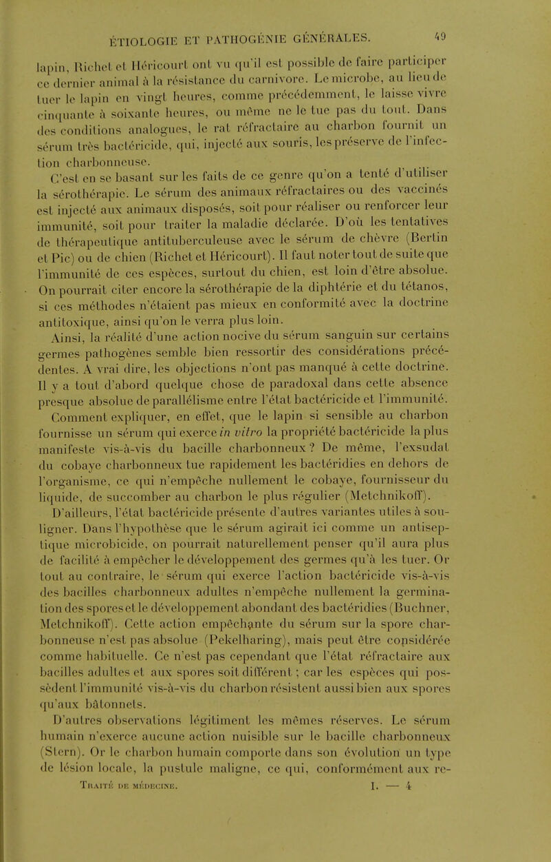 lapin, RichcL et HcH-icourL onL vu qu'il est possible de fairc parliciper ce dernier animal k la resistance du carnivore. Le microbe, au lieudc luer le lapin en vingt hem'cs, comme pr6c(^demment, le laisse vivrc ciniiuante soixante heures, on meme ne le tue pas du tout. Dans (les conditions analogues, le rat refractaire au charbon I'ournit un serum lr6s bactericide, ([ui, inject6 aux souris, les preserve de Finfec- lion charbonneuse. C'est en se basant sur les faits de ce genre qu'on a tcnte d'utdiser la serotherapie. Le sc^rum des animaux r6fractaires ou des vaccines est injects aux animaux disposes, soitpour realiser ou renforcer leur immunity, soit pour traiter la maladie d6clar6e. D'ou les tentatives de th6rapeutique antituberculeuse avec le serum de chevre (Bertin et Pic) ou de chien (Richet et Hericourt). II faut noter tout de suite que rimmunite de ces especes, surtout du chien, est loin d'etre absolue. Onpourrait citer encore la serotherapie de la dipht^rie et du tetanos, si ces methodes n'6taient pas mieux en conformit6 avec la doctrine antitoxique, ainsi qu'on le verra plus loin. Ainsi, la realite d'une action nocive du serum sanguin sur certains germes palhogenes semble bien ressortir des considerations pr^c^- dentes. A vrai dire, les objections n'ont pas manque a cette doctrine. II y a tout d'abord quelque chose de paradoxal dans cette absence prcsque absolue de parall61isme entre I'etat bactericide et I'immunite. Comment expliquer, en effet, que le lapin si sensible au charbon I'ournisse un serum quiexercen? vitro la propriete bactericide la plus manifeste vis-&-vis du bacille charbonneux ? De meme, I'exsudat du cobaye charbonneux tue rapidement les bacteridies en dehors de I'organisme, ce qui n'empeche nullement le cobaye, fournisseur du liquide, de succomber au charbon le plus regulier (MetchnikoIT). D'ailleurs, I'etat bactericide presente d'autres variantes utiles a sou- ligner. Dans I'hypothese que le serum agirait ici comme un antisep- tique microbicide, on pourrait naturellement penser qu'il aura plus de facihte aempecher le developpement des germes qu'k les tuer. Or tout au contraire, le serum qui exerce Taction bactericide vis-a-vis des bacilles charbonneux adultes n'emp6che nullement la germina- tion des sporesetle developpement abondant des bacteridies (Buchner, Metchnikoff). Cette action empechjmle du serum sur la spore char- bonneuse n'est pas absolue (Pekelharing), mais pent etre copsideree comme habiluelle. Ce n'est pas cependant que I'etat refractaire aux bacilles adultes et aux spores soit dilierent; car les especes qui pos- sedent I'immunite vis-a-vis du charbon resistent aussibien aux spores qu'aux batonnels. D'autres observations le^itiment les mCmes reserves. Le serum humain n'exerce aucune action nuisible sur le bacille charbonneux (Stern), Or le charbon humain comporte dans son evolution un type de lesion locale, la pustule maligne, ce qui, conformement aux rc- ThAITK I)F. mkoecine. I. — 4