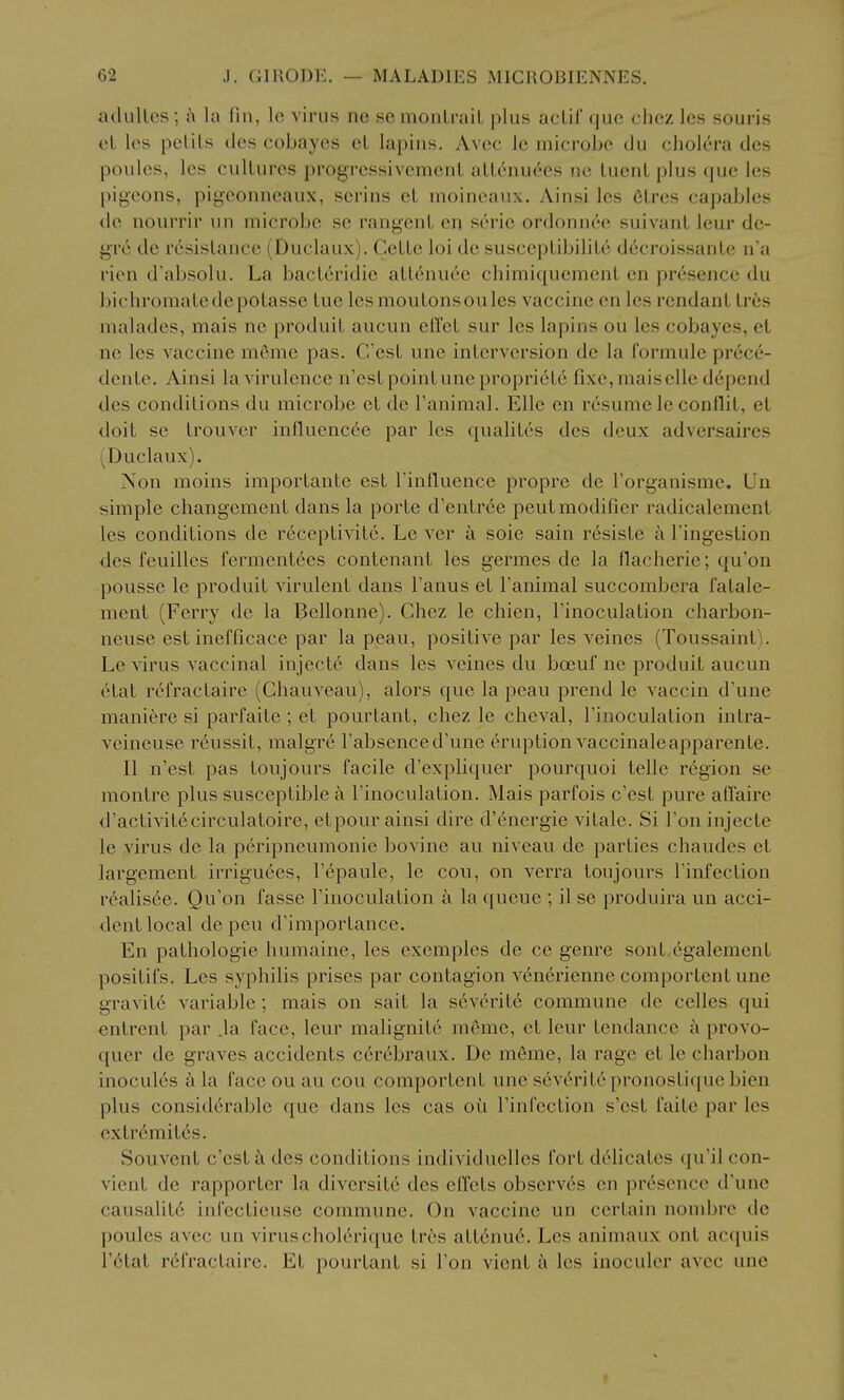 adulLcs; a la fin, lo virus nc so mouLruiL plus acLil que clicz les souris et les pclils des cobayes el lapins. Avcc Ic microbe du cholera des poules, les cultures progressivcmenL aLL<inu6es ne luenl plus que les pigeons, pigeonneaux, serins cL nioineaux. Ainsi les 6tres capables de nourrir iin microbe se rangenl en s6nc ordonnde suivanl leur de- gre de resistance (Duclaux). Gette loi dc susceptibilite d6croissante n'a rien d'absolu. La bacleridie alt6nuee chimiqucment en presence du bichromatedepotasse tue lesmoutonsoules vaccine en les rendant tres malades, mais nc produit aucun eH'cl sur les lapins ou les cobayes, el ne les vaccine meme pas. C'est une inlerversion de la formule pr6c6- denle. Ainsi la virulence n'est point une propriete fixe, mais elle depend des conditions du microbe et de Tanimal. Elle en resume le conflit, el doit se trouver influenc6e par les qualites des deux adversaires (Duclaux). Non moins importantc est rinfluence propre de I'organisme. Un simple changement dans la porte d'entree pent modifier radicalemenl les conditions de r6ceptivite. Le ver a soie sain r6siste a Tingestion des feuilles ferment6es contenant les germes de la flacherie; qu'on pousse le produit virulent dans I'anus et I'animal succombera fatale- ment (Ferry de la Bellonne). Chez le chien, I'inoculation charbon- neuse est inefficace par la peau, positive par les veines (Toussaint). Le virus vaccinal injecte dans les veines du boeuf ne produit aucun etat refractaire (Ghauveau), alors que la peau prend le vaccin d'une maniere si parfaite ; et pourtant, chez le cheval, rinoculation intra- vcineuse reussit, malgrd Fabsenced'une Eruption vaccinaleapparente. II n'est pas toujours facile d'expliquer pourquoi telle region se montre plus susceptible a I'inoculation. Mais parfois c'est pure affaire d'activilecirculatoire, et pour ainsi dire d'energie vitale. Si Ton injecte le virus de la peripneumonie bovine au niveau de parties chaudes el largement irriguecs, I'cpaule, le cou, on verra toujours Tinfection realis6e. Qu'on fasse I'inoculation a la queue ; il se produira un acci- dent local depeu d'importance. En pathologic humaine, les exemples de ce genre sont,egalemenl positifs. Les syphilis prises par contagion v6n6rienne comporlent une gravitc variable ; mais on sail la severit6 commune de celles qui entrcnt par .la face, leur malignite meme, et leur tendance a provo- quer de graves accidents cercbraux. De meme, la rage et le charbon inocules a la face ou au cou comportent une s6v6ritepronostiquebien plus considerable que dans les cas oil I'infection s'esl failc par les extr6mites. Souvent c'est k des conditions individuelles fort di'licates qu'il con- vicnt de rapporter la diversite des efTeLs observes en presence d'une causalitc infecticuse commune. On vaccine un certain nondjre de poules avec un viruscholerique tres att6nue. Les animaux ont acquis r6tat r6fractaire. Et pourtant si Ton vienl a les inoculcr avec une