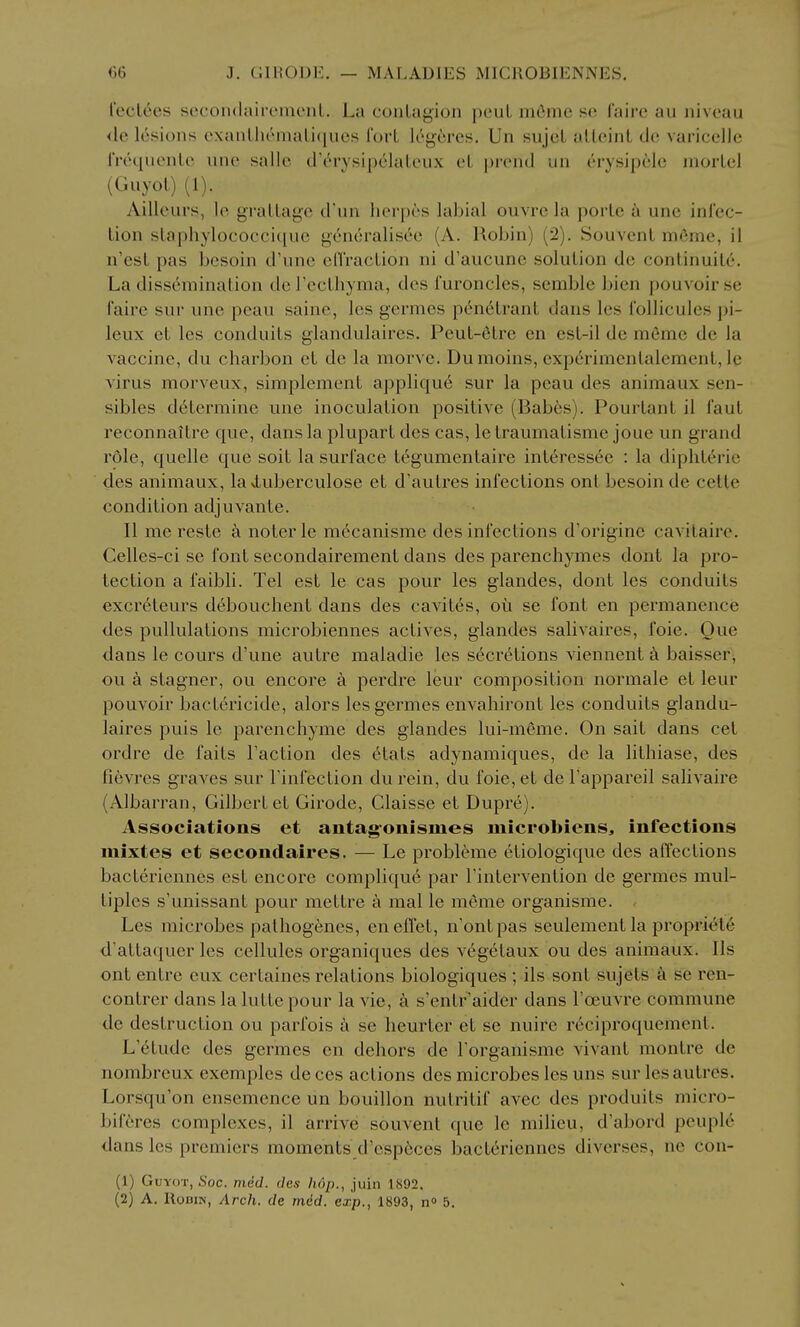 recL6es secondairemeiil. La coiiLagion pouL m6mc so ('aire au niveau <le lesions cxanlhemaliqucs I'orL leyercs. Un sujcl alleint do varicclle IVetiuenLe une sallc d'erysipelatcux el prend un erysip6Ie morLel (Guyot) (1). Aillcurs, lo graLlage d'un lierpes labial ouvrc la porte a une inl'cc- Lion slaphylococciquc 5^(!'ncralisee (A. Robin) (2). SouvcnL m6mc, il n'esL pas bcsoin d'unc cfl'racLion ni d'aucune solution de conlinuile. La dissemination derecthyma, des I'uroncles, semble bicn pouvoirse faire sur une pcau saine, les germes penetrant dans les ibllicules pi- leux et les conduits glandulaires, Peut-6tre en est-il de m6me de la vaccine, du charbon et de la morve. Dumoins, exp6rimentalement, le virus morveux, simplement applique sur la peau des animaux sen- sibles determine une inoculation positive (Babes). Pourtant il faut reconnaitre que, dans la plupart des cas, letraumatisme joue un grand role, quelle que soit la surface tegumentaire intt'ressee : la dipliterie des animaux, la luberculose et d'autres infections ont besoinde cetle condition adjuvante. II me reste a noter le m^canisme des infections d'originc cavitaire. Celles-ci se font secondairement dans des parenchymes dont la pro- tection a faibli. Tel est le cas pour les glandes, dont les conduits excreteurs debouchent dans des cavit^s, ou se font en permanence des pullulations microbiennes actives, glandes salivaires, foie. Que dans le cours d'une autre maladie les secretions viennent a baisser, ou a stagner, ou encore a perdre leur composition normale et leur pouvoir bactericide, alors les germes envahiront les conduits glandu- laires puis le parenchyme des glandes lui-meme. On salt dans cet ordre de faits Taction des etats adynamiques, de la lithiase, des fievres graves sur Tinfection du rein, du foie, et de I'appareil salivaire (Albarran, Gilbert et Girode, Claisse et Dupre). Associations et antag-onismes microbiens^ infections mixtes et secondaires. — Le probleme etiologique des affections bacteriennes est encore complique par Tintervention de germes mul- tiples s'unissant pour mettre a mal le m^me organisme. Les microbes pathogenes, eneffet, n'ontpas seulement la propriele d'attaquer les cellules organiques des v^getaux ou des animaux. lis ont entre eux certaines relations biologiques ; ils sont sujets a se ren- contrer dans la lutte pour la vie, a s'entr aider dans I'oeuvre commune de destruction ou parfois a se heurter et se nuire r6ciproquement. L'etude des germes en dehors de Forganisme vivant montre de nombreux exemples de ces actions des microbes les uns sur les autres. Lorsqu'on ensemence un bouillon nutritif avec des produits micro- biferes complexes, il arrive souvent que le milieu, d'abord peuple dans les premiers moments d'esp6ces bacteriennes divcrses, ne con- (1) Guyot, 6'oc. med. des hop., juin 1892.