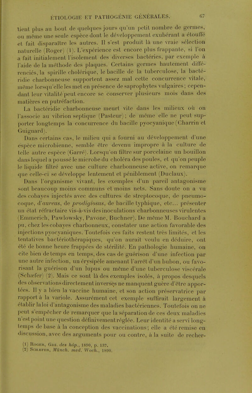 lient plus au boul tic ([uelqucs jours qu'un pcliL nombre de gcrmcs, ou mome une seule csp6ce dont Ic developpcmcnL exuberant a 6Louir6 et fait disparailrc Ics aulres. II s'est produiL la unc vraie s61ecLion nalurelle (Roger) (1). L experience est encore plus frappanle, si Ton a fait inilialement risolemenl des diverses bacL6rics, par exemplc k I'aide de la melhode des plaques. Certains germes hautement difte- rencies, la spirille cholerique, le bacille de la luberculose, la bact^- i-idie charbonneuse supporlent assez mal cette concurrence vitale, nicme lorsquelleles met en presence de saprophytes vulgaires; cepen- dant leur vitalite peut encore se conserver plusieurs mois dans des matieres en putrefaction. La bacteridie charbonneuse meurt vite dans les milieux ou on I'associe au vibrion septique (Pasteur); de meme elle ne peut sup- porter longtemps la concurrence du bacille pyocyanique (Charrin et Guignard). Dans certains cas, le milieu qui a fourni au d6veloppement d'une esp^ce microbienne, semble etre devenu impropre a la culture de telle autre espece (Garre). Lorsqu'on filtre sur porcelaine un bouillon dans lequel a pouss6 le microbe du cholera des ponies, et qu'on peuple le liquide fdtre avec une culture charbonneuse active, on remarque que celle-ci se developpe lentement et p^niblement (Duclaux). Dans I'organisme yivant, les exemples d'un pareil antagonisme sont beaucoup moins communs et moins nets. Sans doute on a vu des cobayes inject6s avec des cultures de streptocoque, de pneumo- coque, (.Vaureus, de procligiosus, de bacille typhique, etc... presenter un cHat r6fractaire vis-a-vis des inoculations charbonneuses virulentes (Emmerich, Pawlowsky, Pavone, Buchner). De meme M. Bouchard a pu, chez les cobayes charbonneux, constater une action favorable des injections pyocyaniques. Toutefois ccs faits restent tres limites, et les tentativcs bacteriotherapiques, qu'on aurait voulu en dc^duire, out et6 de bonne heure frappees de st6rilit6. En patholpgie humaine, on cite bien de temps en temps, des cas de gu6rison d'une infection par une autre infection, un erysip6le amenant Tarret d'un bubon, ou favo- risant la guerison d'un lupus ou meme d'une tuberculose visc^rale (Schajfer) (2). Mais ce sont 1& des exemples isoles, propos desquels des observationsdirectement inverses ne manquentguere d'etre appor- tces. II y a jjien la vaccine humaine, et son action preservatrice par rapport k la variole. Assurement cet exemple suffirait largement k (Hablir laloi d'antagonisme des maladies bacteriennes. Toutefois on no peut s'empficher de remarquer que la si'^paration de ces deux maladies n'est point une question d6fmivementrt^gl6e. Leur identite a servi long- temps de base a la conception des vaccinations; ellc a ete remise en discussion, avec des arguments pour ou contre, a la suite de recher- (1) Roger, Gas. des hop., 1890, p. 132. (2) ScH.KFnit, Miinch. med. Woch., 1890.