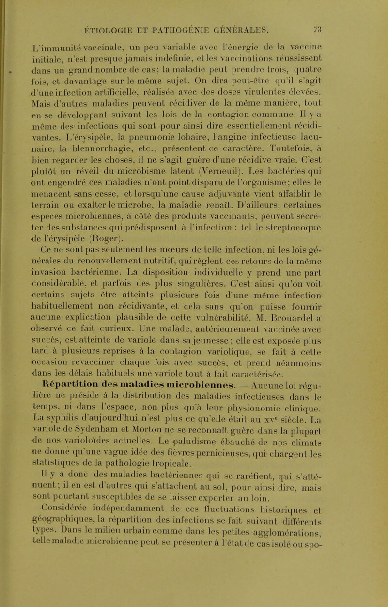 L'immunil(^ vaccinale, un pen variable avec Tencrgic de la vaccine initiale, n'esL presque jamais inclefinie, elles vaccinations reussissenl dans un grand nombre de cas; la maladic pcuL prendre Lrois, qualre Ibis, ct davanlage sur le meme sujet. On dira peuL-OLrc qu'il s'agil d'une infection arlificielle, r^alisee avec des doses virulenles 61ev6cs. Mais d'aulres maladies peuvent rccidiver de la m6me mani6re, lout en se developpanL suivanL les lois de la contagion commune. II y a meme des- infections qui sont pour ainsi dire essentiellement rccidi- vantes. L'erysipele, la pneumonic lobaire, Tangine infectieuse lacu- naire, la blennorrhagie, etc., presentent ce caract^re. Toutefois, a bien regarder les choses, il ne s'agit guere d'une recidive vraie. C'est plutot un reveil du microbisme latent (Verneuil). Les bacteries qui ont engendre ces maladies n'ont point disparu de I'organisme; elles le menacent sans cesse, et lorsqu'une cause adjuvante vient affaiblir le terrain ou exalter le microbe, la maladie renait. D'ailleurs, certaines especes microbiennes, k c6te des produits vaccinants, peuvent secre- ler des substances qui predisposent a Tinfection : tel le streptocoque de l'erysipele (Roger). Ge ne sont pas seulementles moeurs de telle infection, ni les lois ge- nerales du renouvellement nutritif, quireglent ces retours de la meme invasion bacterienne. La disposition individuelle y prend une part considerable, et parfois des plus singulieres. C'est ainsi qu'on voit certains sujets etre atteinls plusieurs fois d'une meme infection habituellement non recidivante, et cela sans qu'on puisse fournir aucune explication plausible de cette vulnerabilite. M. Brouardel a observe ce fait curieux. Une malade, antt^rieurement vaccinee avec succfes, estatteinte de variole dans sajeunesse; elle est exposee plus tard a plusieurs reprises a la contagion variolique, se fait a cette occasion revacciner chaque fois avec succes, et prend n6anmoins dans les delais habituels une variole tout a fait caract6risee. Repartition des maladies microbiennes. — Aucune loi regu- li6re ne preside h la distribution des maladies infectieuses dans le temps, ni dans I'espace, non plus qu'ii leur physionomie clinique. La syphilis d'aujourd'hui n est plus ce qu'elle etait au xv« siecle. La variole de Sydenham et Morton ne se reconnait guere dans la plupart de nos varioloides actuelles. Le paludisme ebauch6 de nos climats ne donne qu'une vague idc^e des fievres pernicieuses, qui chargent les statistiques de la pathologic tropicale. II y a done des maladies bacteriennes qui se rarefient, qui s'atte- nuent; il en est d'autres qui s'attachent au sol, pour ainsi dire, mais sont pourtant susceptibles de se laisser exporter au loin. Consideree ind6pcndamment de ces lluctuations historiques et g(^ographiques, la repartition des infections se fait suivant dilferents types. Dans le milieu urbain comme dans les petites agglomerations, telle maladie microbienne peut se presenter I'ctatde casisol6 ou sno-