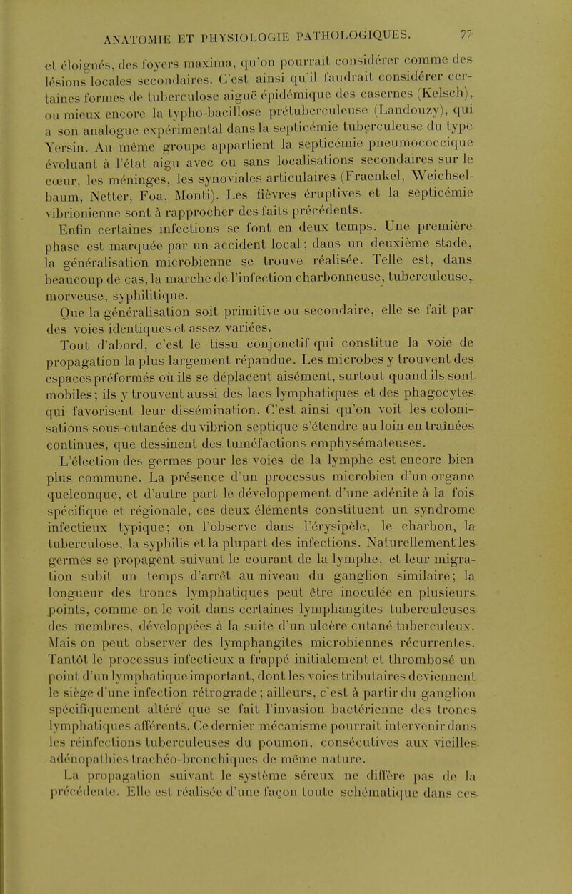 cl eloii'ii^s, cles foyers maxima, qii'on pourrail considercr commc dof^ k^sions^locales secondaires. C'est ainsi ([u'll faudi-aiL considercr ccr- taines formes de Luberculosc aiguc 6pidemiquc dcs casernes (Kelsch),. ou mieux encore la lypho-ljacillose preLubcrculeuse (Landouzy), qui a son analogue experimenLal dans la sepLic6mie iuberculeuse du type Ycrsin. Au meme groupe apparlient la sepLic6mie pneumococciquc evoluant h I'cHat aigu avec ou sans localisations secondaires sur le cceur, les meninges, les synoviales articulaires (Fraenkel, Weichscl- baum', Netter, Foa, Monti). Les fievres eruptives et la septicemic vibrionienne sont k rapprocher des faits precedents. Enfin certaines infections se font en deux temps. Une premiere phase est marquee par un accident local; dans un deuxieme stade, la gen^rabsation microbienne se trouve realisee. Telle est, dans beaucoup de cas, la marche de I'infection charbonneuse, tuberculeuse^ morveuse, syphilitique. Que la generalisation soit primitive ou secondaire, elle se fait par des voies identiques et assez varices. Tout d'abord, c'est le tissu conjonctif qui constitue la voie de propagation la plus largement r^pandue. Les microbes y trouvent des espaces preformes ou ils se deplacent aisement, surtout quand ils sont mobiles; ils y trouvent aussi des lacs lymphatiques et des phagocytes qui favorisent leur dissemination. C'est ainsi qu'on voit les coloni- sations sous-cutanees du vibrion septique s'etendre au loin en tram6es continues, que dessinent des tumefactions emphys6mateuses. L'election des germes pour les voies de la lymphe est encore bien plus commune. La presence d'un processus microbien d'un organe quelconque, et d'autre part le developpement d'une adenite a la fois specifique et regionale, ces deux elements constituent un syndrome infectieux typique; on Tobserve dans Terysipele, le charbon, la tuberculose, la syphilis etlaplupart des infections. Naturellementles germes se propagent suivant le courant de la lymphe, et leur migra- tion subit un temps d'arrct au niveau du ganglion similaire; la longueur des troncs lymphatiques pent 6tre inoculee en plusieurs- points, comme on le voit dans certaines lymphangites tuberculeuses. des membres, developpees a la suite d'un ulcere cutane tuberculeux. Mais on pent observer des lymphangites microbiennes recurrentes. Tantdt le processus infectieux a frappe initialement et thrombose un point d'un lymphatique important, dont les voies tributaires deviennenl le siege d'une infection retrograde; ailleurs, c'est a partirdu ganglion specifiquement alterd que se fait I'invasion bacterienne des troncs- lymphatiques afferents, Ce dernier mecanisme pourrait intervenir dans les reinfections tuberculeuses du poumon, consecutives aux vicillcs adenopathies trach6o-bronchiques de meme nature. La propagation suivant le systome sereux ne dilferc [)as de la precrdcntc. Elle est realisee d'une fa(jon toute schematique dans ccs-