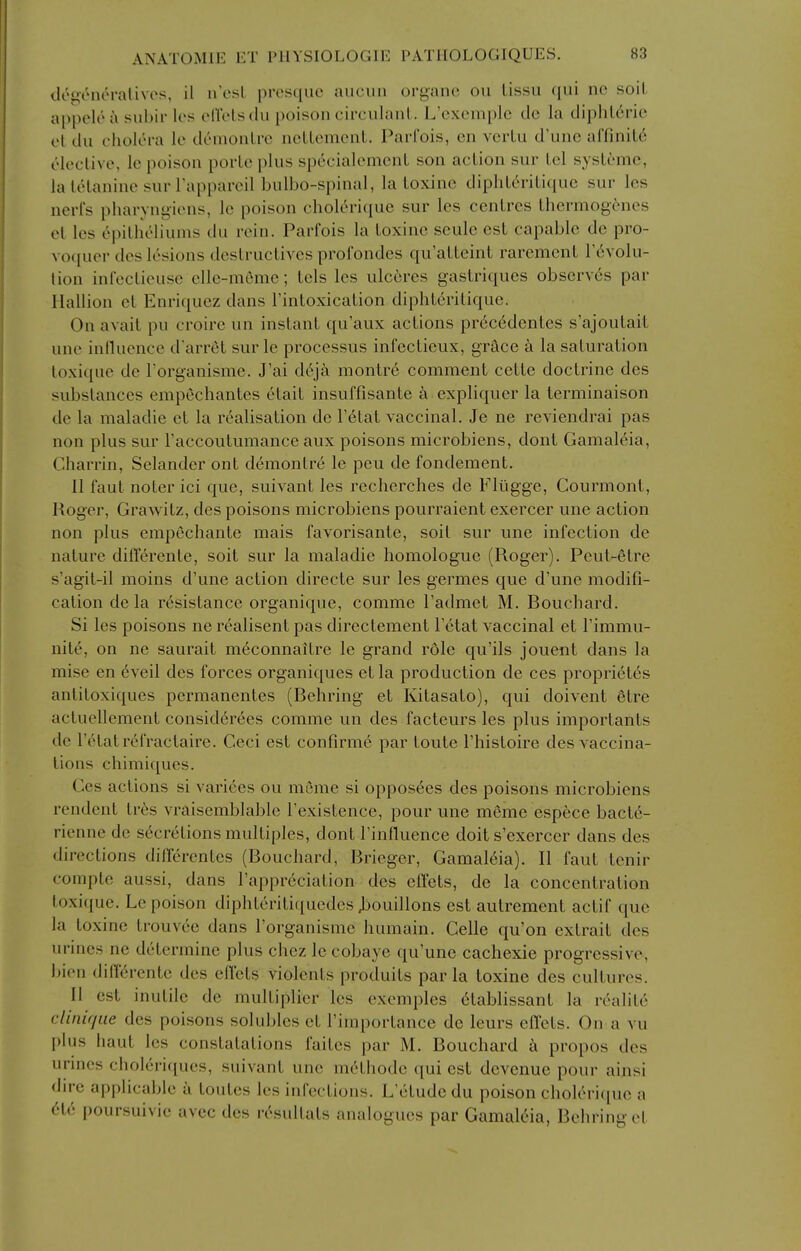 drueneralivos, il n'osL presquc aucun organc ou lissu qui ne soiL appele i\ subii* Ics eU'eLsclu poison circulanL. L'exomplc de la diphldric el dii cholera le deinonlrc ncLlemenl. Parfois, cn verlu d'unc affinil6 eleclive, Ic poison porlo plus specialomcnL son action sur lei sysLemc, la IcHanine surTapparcil bulbo-spinal, la Loxinc dipliLcrilique sur Ics nerl's pharyngicns, Ic poison cholerique sur les centres thermogcncs el les epitheliums du rein. Parfois la loxine seule est capable de pro- voquer des lesions destructives prol'ondes qu'atteint rarement r6volu- lion inlectieuse elle-meme; tels les ulc6res gastriques observes par Ilallion el Enriquez dans I'inloxication diphlcrilique. On avail pu croire un instant qu'aux actions pr6c6dentes s'ajoutait une inlluence d'arret sur le processus infectieux, grace a la saturation loxique de Torganisme. J'ai dt\ja monlre comment cette doctrine des substances empechantes etail insuffisante a expliquer la terminaison de la maladie et la realisation de I'elal vaccinal. Je ne reviendrai pas non plus sur Faccoutumance aux poisons microbiens, dont Gamaleia, Charrin, Selander ont demontre le peu de fondement. II faut noter ici que, suivant les recherches de Flugge, Courmont, Roger, Grawitz, des poisons microbiens pourraient exercer une action non plus empechante mais favorisanle, soil sur une infection de nature differente, soil sur la maladie homologue (Roger). Peul-etre s'agil-il moins d'une action directe sur les germes que d'une modifi- cation de la resistance organique, comme I'admet M. Bouchard. Si les poisons ne realisent pas directement I'titat vaccinal et I'immu- nile, on ne saurait meconnaitre le grand role qu'ils jouent dans la mise en 6veil des forces organiques et la production de ces propri6t6s anlitoxiques permanentes (Behring et Kitasato), qui doivent etre acluellemenl consid6rees comme un des facteurs les plus importants de Fetal refractaire. Ceci est confirme par loute Fhistoire des vaccina- tions chimiques. Ces actions si varices ou mcme si opposees des poisons microbiens rendent Ires vraisemblable Fexistence, pour une meme espfece bact6- rienne de secretions multiples, dont Finfluence doit s'exercer dans des directions dilTerentes (Bouchard, Brieger, Gamaleia). II faut tenir compte aussi, dans I'appreciation des effets, de la concentration toxique. Le poison diphleriti([uedes Jjouillons est autrement actif que la loxine trouvee dans Forganisme humain. Celle qu'on extrait des unnes ne determine plus chez le cobaye qu'unc cachexie progressive, bien di(T6rente des effets violents produits par la loxine des cultures. II est inutile de multiplier les excmples 6tablissant la realile clinif/ue des poisons solubles el Fimportance de leurs effets. On a vu plus haul les conslatations failcs par M. Bouchard h propos des urines cholcric[ues, suivant une mc'thodc qui est dcvcnue pour ainsi dn-e applicable a toules les infections. L'etude du poison choleriipie a 616 poursuivie avec des resullals analogues par Gamaleia, Behring el