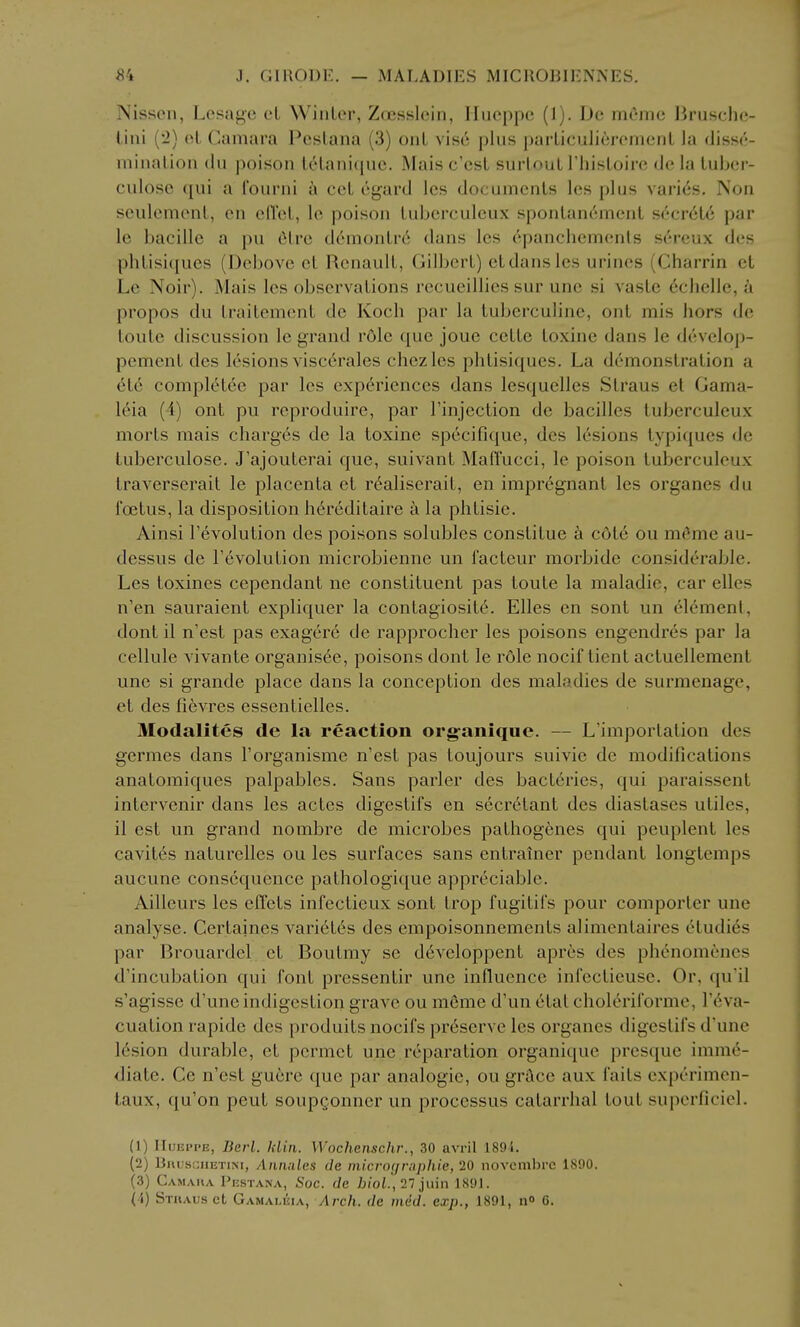 Nissoii, Lesagc eL Winter, Zoisslcin, IIucppc (1). De mOme liruschc?- lini {'!) el Camara Pcslana (3) onL vise plus parLiculierenienl la disse- mination (In poison tetaniquc. Mais c'est surtout I'histoire de la tuber- culose qui a i'ourni k cct egard Ics documents les plus varies. Non sculement, en eil'et, Ic poison tuberculcux spontan6ment secr6t6 par le bacille a pu 6trc demontr6 dans les ('jpanchemenis s(*rcux des phtisi([ues (Debove ct Renault, Gilliert) et dans les urines (Charrin et Le Noir). Mais les observations recueillies sur une si vaste echelle, a propos du traitement de Koch par la tuberculine, ont mis hors de toute discussion le grand role que joue cette toxine dans le develojj- pement des lesions visc6rales chezlcs phtisiques. La demonstration a 616 completee par les exp6riences dans lesquelles Straus et Gama- 16ia (4) ont pu rcproduire, par I'injection de bacilles tuberculeux morts mais charges de la toxine specifique, des lesions typiques de tuberculose. J'ajouterai que, suivant MalTucci, le poison tuberculeux traverserait le placenta et r6aliserait, en impregnant les organes du foetus, la disposition h6reditaire a la phtisie. Ainsi revolution des poisons solubles constitue k c6t6 ou m6me au- dessus de revolution microbienne un facteur morbide considerable. Les toxines cependant ne constituent pas toute la maladie, car elles n'en sauraient expliquer la contagiosite. Elles en sont un cl6ment, dont il n'est pas exagere de rapprocher les poisons engendres par la cellule vivante organisee, poisons dont le role nocii tient actuellement une si grande place dans la conception des maladies de surmenage, et des fievres essentielles. Modalites de la reaction org-anique. — L'importation des germes dans I'organisme n'est pas toujours suivie de modifications anatomiques palpables. Sans parler des bacteries, qui paraissent intervenir dans les actes digestifs en secretant des diastases utiles, il est un grand nombre de microbes pathogenes qui peuplent les cavites naturelles ou les surfaces sans entrainer pendant longtemps aucune consequence pathologique appreciable. Ailleurs les effets infectieux sont trop fugitifs pour comporter une analyse. Certaines varietes des empoisonnements alimentaires etudi6s par Brouardel et Boutmy se developpent apres des phcnomenes d'incubation qui font pressentir une influence infectieuse. Or, qu'il s'agissc d'une indigestion grave ou meme d'un etat choleriforme, r6va- cuation rapide des produits nocifs pr6serve les organes digestifs d'une 16sion durable, et permet une reparation organique presque imm6- diate. Ce n'est guere que par analogic, ou grace aux faits cxperimen- taux, qu'on peut soupgonner un processus catarrhal tout supcrficiel. (1) IIuEPPE, Berl. klin. Wocheiischr., 30 avril 1891. (2) BnijsciiETiM, Aiuuiles de inicnn/rnphie, 20 novcmbrc 1890. (3) Camaka PijsTAKA, Soc. (le 7jioL, 27jiiin 1891.