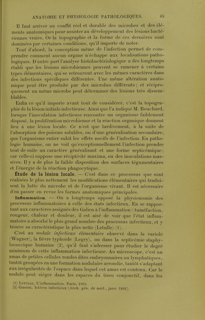 II faul arrivor au conflil r6el et durable des microbes ct des 61^- meiiLs analoniiques pour assisler au d6veloppement des lesions bacle- riennes vraies. Or la topographic cL la forme de ces dcrni6res sonL dominces par certaines conditions, qu'il imporle dc noLer. Tout d'abord, la conception meme de I'infection permet de com- prendre comment aucun organe n'echappe aux localisations patho- logicpies. D'autre partFanalyse histobact6riologique a des longtemps otabli que les lesions microbiennes peuvent se ramener a certains types elementaires, qui se retrouvent avec les memes caracteres dans des infections sp^cifiques diff6rentes. Une meme alteration anato- mique pent 6tre produite par des microbes differents; et r^cipro- quement un meme microbe pent determiner des lesions tr6s dissem- blables. Enfin ce qu'il importe avant tout de considcrer, c'est la topogra- phic de la lesion initialeinfectieuse. Ainsi que I'a indique M. Bouchard, lorsque I'inoculation infectieuse rencontre un organisme faiblement dispose, la proliferation microbienne et la reaction organique donnent lieu k une lesion locale. Ce n'est que tardivement, a la suite de Tabsorption des poisons solubles, ou d'une generalisation secondaire, que I'organisme entier subit les effets nocifs de I'infection. En patho- logic humaine, on ne voit qu'exceptionnellement I'infection prendre tout de suite un caractfere generalisant et une forme septiccmique; car celle-ci suppose une reciptivite maxima, ou des inoculations mas- si ves. II y a de plus la faible disposition des surfaces tegumentaires et Tenergie de la reaction phagocytiquc. Etude de la lesion locale. — C'est dans ce processus que sont realisees le plus nettement les modifications elementaires qui tradui- sent la lutte du microbe et de I'organisme vivant. II est necessaire d'en passer en revue les formes anatomiques principales. Inflammation. — On a longtemps oppose la physionomie des processus inflammatoires k celle des etats infectieux. En se rappor- tant aux caracteres assignes dc's Galien a I'inflammation : tumefaction, rougeur, chaleur et douleur, il est aise de voir que I'etat inflam- matoire a absorbe le plus grand nombre des processus infectieux, et y trouve sa caracteristique la plus nette (Letulle) (1). C'est au nodule infectieux elemenlaire observe dans la variole (Wagner), la fievre typhoide (Legry), ou dans la septicemic staphy- lococcique humaine (2), qu'il faut s'adresser pour etudier le degre minimum de cctte inflammation infectieuse. Au microscope, c'est un amas dc petites cellules rondesdites cmbryonnaires ou lymphatiques, tantot groupees en une formation nodulaire arrondie, tantot s'adaptant auxirregularites dc I'espacc dans lequel cet amas est contenu. Car le nodule pent sieger dans les espaces du tissu conjonctif, dans les (1) LKTULi-n, L'inflammation. Paris, 1893. (2) GinoDE, Iclcrcs infectieux {Arch. gin. de mdcL, janv, 1891).