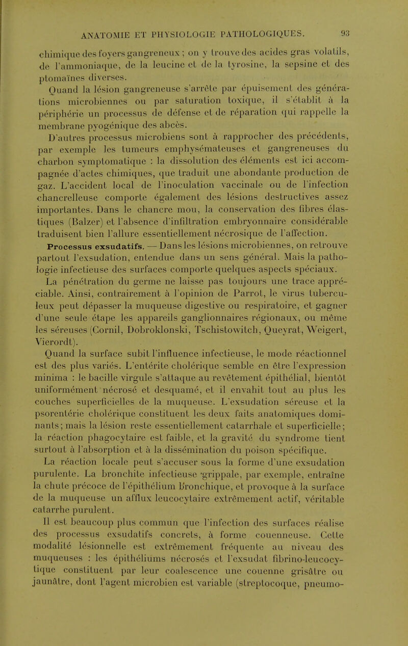 chimiiiuc des foyers gangrenoux ; on y Li-ouvcdes acides gras volaLils, dc rammoniaqiic, dc la leucine et do la tyrosine, la sepsinc et dcs ptomaines diverses. Ouand la lesion gangreneuse s'arrete par epuisement des genera- lions microbicnnes ou par saturation toxiquc, il s'etablit a la peripheric un processus de defense et de reparation (jui rappellc la membrane pyogenique des abces. D'autres processus microbiens sont a rapprocher des precedents, par exemplc les tumeurs emphysemateuses et gangreneuses du charbon symptomatique : la dissolution des elements est ici accom- pagnee d'actes chimiques, que traduit une abondante production de gaz. L'accident local de I'inoculation vaccinale ou de Finfection chancrelleuse comporte egalement des lesions destructives assez importantes. Dans le chancre mou, la conservation des fibres elas- liques (Balzer) et Tabsence d'infiltration embryonnaire considerable Iraduisent bien Tallure essentiellement necrosique de Faffection. Processus exsudatifs. — Dans les lesions microbiennes, on retrouvc partout Texsudalion, entendue dans un sens general. Mais la patho- logic infectieuse des surfaces comporte quelques aspects speciaux. La penetration du germe ne laisse pas toujours une trace appre- ciable. Ainsi, contrairement k Topinion de Parrot, le virus tubercu- leux pent depasser la muqueuse digestive ou respiratoire, et gagner d'une seule etape les appareils ganglionnaires regionaux, ou meme les sereuses (Cornil, Dobroklonski, Tschistowitch, Queyrat, Weigert, Vierordt). Quand la surface subit Tinfluence infectieuse, le mode r^actionnel est des plus varies. L'enterite cholerique semble en etre Texpression minima : le bacille virgule s'attaque au revetement epithelial, bien tot uniformement necrose et desquame, et il envahit lout au plus les couches superficielles de la muqueuse. L'exsudation sereuse et la psorenterie cholerique constituent les deux faits anatomiques domi- nants; mais la lesion reste essentiellement catarrhale et superficielle; la reaction phagocytaire est faible, et la gravite du syndrome tient surtout a I'absorption et a la dissemination du poison specifique. La reaction locale pent s'accuser sous la forme d'une exsudation purulente. La bronchite infectieuse 'grippale, par exemplc, entraine la chute precoce de Tepithehum b'ronchique, et provoque k la surface de la muqueuse un afflux leucocytaire extrememcnt actif, veritable calarrhe purulent. II est beaucoup plus commun que Tinfection des surfaces realise des processus exsudatifs concrcts, i\ forme couenncuse. Cette modalite lesionnelle est extrememcnt frequente au niveau des muqueuses : les epitheliums necroses et I'exsudat fibrino-leucocy- tiquc constituent par leur coalescence une couenne grisfttre ou jaunatre, dont I'agent microbicn est variable (streptocoque, pneumo-